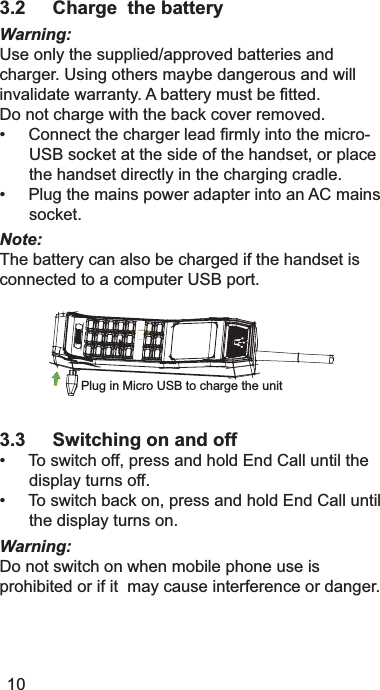 3.2 Charge  the batteryWarning:8VHRQO\WKHVXSSOLHGDSSURYHGEDWWHULHVDQGFKDUJHU8VLQJRWKHUVPD\EHGDQJHURXVDQGZLOOLQYDOLGDWHZDUUDQW\$EDWWHU\PXVWEH¿WWHG&apos;RQRWFKDUJHZLWKWKHEDFNFRYHUUHPRYHG&amp;RQQHFWWKHFKDUJHUOHDG¿UPO\LQWRWKHPLFUR86%VRFNHWDWWKHVLGHRIWKHKDQGVHWRUSODFHWKHKDQGVHWGLUHFWO\LQWKHFKDUJLQJFUDGOH3OXJWKHPDLQVSRZHUDGDSWHULQWRDQ$&amp;PDLQVVRFNHWNote:7KHEDWWHU\FDQDOVREHFKDUJHGLIWKHKDQGVHWLVFRQQHFWHGWRDFRPSXWHU86%SRUWPlug in Micro USB to charge the unit3.3 Switching on and off7RVZLWFKRIISUHVVDQGKROG(QG&amp;DOOXQWLOWKHGLVSOD\WXUQVRII7RVZLWFKEDFNRQSUHVVDQGKROG(QG&amp;DOOXQWLOWKHGLVSOD\WXUQVRQWarning:&apos;RQRWVZLWFKRQZKHQPRELOHSKRQHXVHLVSURKLELWHGRULILWPD\FDXVHLQWHUIHUHQFHRUGDQJHU