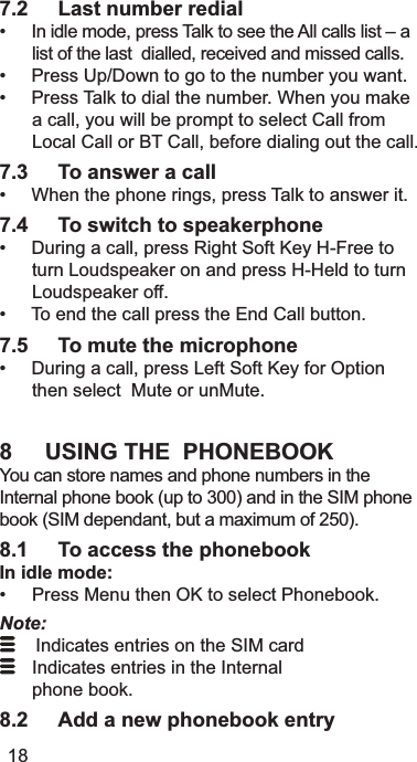 7.2 Last number redial,QLGOHPRGHSUHVV7DONWRVHHWKH$OOFDOOVOLVW±DOLVWRIWKHODVWGLDOOHGUHFHLYHGDQGPLVVHGFDOOV3UHVV8S&apos;RZQWRJRWRWKHQXPEHU\RXZDQW3UHVV7DONWRGLDOWKHQXPEHU:KHQ\RXPDNHDFDOO\RXZLOOEHSURPSWWRVHOHFW&amp;DOOIURP/RFDO&amp;DOORU%7&amp;DOOEHIRUHGLDOLQJRXWWKHFDOO7.3 To answer a call:KHQWKHSKRQHULQJVSUHVV7DONWRDQVZHULW7.4 To switch to speakerphone&apos;XULQJDFDOOSUHVV5LJKW6RIW.H\+)UHHWRWXUQ/RXGVSHDNHURQDQGSUHVV++HOGWRWXUQ/RXGVSHDNHURII7RHQGWKHFDOOSUHVVWKH(QG&amp;DOOEXWWRQ7.5 To mute the microphone&apos;XULQJDFDOOSUHVV/HIW6RIW.H\IRU2SWLRQWKHQVHOHFW0XWHRUXQ0XWH8 USING THE  PHONEBOOK&lt;RXFDQVWRUHQDPHVDQGSKRQHQXPEHUVLQWKH,QWHUQDOSKRQHERRNXSWRDQGLQWKH6,0SKRQHERRN6,0GHSHQGDQWEXWDPD[LPXPRI8.1 To access the phonebookIn idle mode: 3UHVV0HQXWKHQ2.WRVHOHFW3KRQHERRNNote:,QGLFDWHVHQWULHVRQWKH6,0FDUG ,QGLFDWHVHQWULHVLQWKH,QWHUQDO SKRQHERRN8.2 Add a new phonebook entry