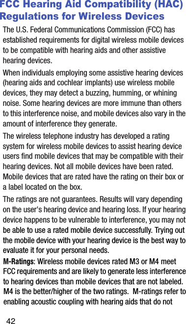 FCC Hearing Aid Compatibility (HAC) Regulations for Wireless DevicesThe U.S. Federal Communications Commission (FCC) has established requirements for digital wireless mobile devices to be compatible with hearing aids and other assistive hearing devices.When individuals employing some assistive hearing devices (hearing aids and cochlear implants) use wireless mobile devices, they may detect a buzzing, humming, or whining noise. Some hearing devices are more immune than others to this interference noise, and mobile devices also vary in the amount of interference they generate.The wireless telephone industry has developed a rating system for wireless mobile devices to assist hearing device users find mobile devices that may be compatible with their hearing devices. Not all mobile devices have been rated. Mobile devices that are rated have the rating on their box or a label located on the box.The ratings are not guarantees. Results will vary depending on the user&apos;s hearing device and hearing loss. If your hearing device happens to be vulnerable to interference, you may not be able to use a rated mobile device successfully. Trying out the mobile device with your hearing device is the best way to evaluate it for your personal needs.M-Ratings: Wireless mobile devices rated M3 or M4 meet FCC requirements and are likely to generate less interference to hearing devices than mobile devices that are not labeled. M4 is the better/higher of the two ratings.  M-ratings refer to enabling acoustic coupling with hearing aids that do not 42