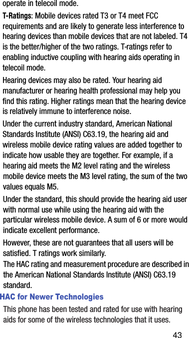 operate in telecoil mode.T-Ratings: Mobile devices rated T3 or T4 meet FCC requirements and are likely to generate less interference to hearing devices than mobile devices that are not labeled. T4 is the better/higher of the two ratings. T-ratings refer to enabling inductive coupling with hearing aids operating in telecoil mode.Hearing devices may also be rated. Your hearing aid manufacturer or hearing health professional may help you find this rating. Higher ratings mean that the hearing device is relatively immune to interference noise. Under the current industry standard, American National Standards Institute (ANSI) C63.19, the hearing aid and wireless mobile device rating values are added together to indicate how usable they are together. For example, if a hearing aid meets the M2 level rating and the wireless mobile device meets the M3 level rating, the sum of the two values equals M5. Under the standard, this should provide the hearing aid user with normal use while using the hearing aid with the particular wireless mobile device. A sum of 6 or more would indicate excellent performance.  However, these are not guarantees that all users will be satisfied. T ratings work similarly.The HAC rating and measurement procedure are described in the American National Standards Institute (ANSI) C63.19 standard.HAC for Newer TechnologiesThis phone has been tested and rated for use with hearing aids for some of the wireless technologies that it uses. 43