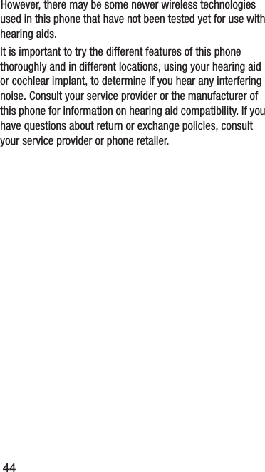 44used in this phone that have not been tested yet for use with hearing aids. It is important to try the different features of this phone thoroughly and in different locations, using your hearing aid or cochlear implant, to determine if you hear any interfering noise. Consult your service provider or the manufacturer of this phone for information on hearing aid compatibility. If you have questions about return or exchange policies, consult your service provider or phone retailer.However, there may be some newer wireless technologies 