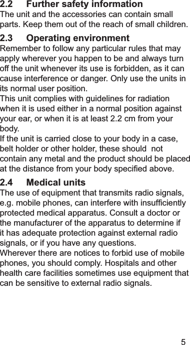 52.2 Further safety information 7KHXQLWDQGWKHDFFHVVRULHVFDQFRQWDLQVPDOOSDUWV.HHSWKHPRXWRIWKHUHDFKRIVPDOOFKLOGUHQ2.3 Operating environment 5HPHPEHUWRIROORZDQ\SDUWLFXODUUXOHVWKDWPD\DSSO\ZKHUHYHU\RXKDSSHQWREHDQGDOZD\VWXUQRIIWKHXQLWZKHQHYHULWVXVHLVIRUELGGHQDVLWFDQFDXVHLQWHUIHUHQFHRUGDQJHU2QO\XVHWKHXQLWVLQLWVQRUPDOXVHUSRVLWLRQ7KLVXQLWFRPSOLHVZLWKJXLGHOLQHVIRUUDGLDWLRQZKHQLWLVXVHGHLWKHULQDQRUPDOSRVLWLRQDJDLQVW\RXUHDURUZKHQLWLVDWOHDVWFPIURP\RXUERG\,IWKHXQLWLVFDUULHGFORVHWR\RXUERG\LQDFDVHEHOWKROGHURURWKHUKROGHUWKHVHVKRXOGQRWFRQWDLQDQ\PHWDODQGWKHSURGXFWVKRXOGEHSODFHGDWWKHGLVWDQFHIURP\RXUERG\VSHFL¿HGDERYH2.4 Medical units7KHXVHRIHTXLSPHQWWKDWWUDQVPLWVUDGLRVLJQDOVHJPRELOHSKRQHVFDQLQWHUIHUHZLWKLQVXI¿FLHQWO\SURWHFWHGPHGLFDODSSDUDWXV&amp;RQVXOWDGRFWRURUWKHPDQXIDFWXUHURIWKHDSSDUDWXVWRGHWHUPLQHLILWKDVDGHTXDWHSURWHFWLRQDJDLQVWH[WHUQDOUDGLRVLJQDOVRULI\RXKDYHDQ\TXHVWLRQV:KHUHYHUWKHUHDUHQRWLFHVWRIRUELGXVHRIPRELOHSKRQHV\RXVKRXOGFRPSO\+RVSLWDOVDQGRWKHUKHDOWKFDUHIDFLOLWLHVVRPHWLPHVXVHHTXLSPHQWWKDWFDQEHVHQVLWLYHWRH[WHUQDOUDGLRVLJQDOV