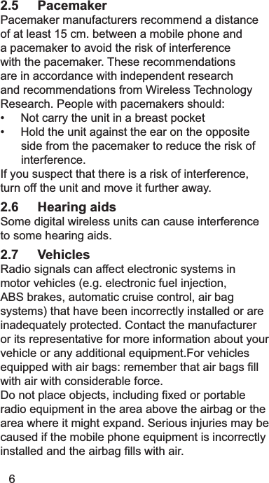62.5 Pacemaker3DFHPDNHUPDQXIDFWXUHUVUHFRPPHQGDGLVWDQFHRIDWOHDVWFPEHWZHHQDPRELOHSKRQHDQGDSDFHPDNHUWRDYRLGWKHULVNRILQWHUIHUHQFHZLWKWKHSDFHPDNHU7KHVHUHFRPPHQGDWLRQVDUHLQDFFRUGDQFHZLWKLQGHSHQGHQWUHVHDUFKDQGUHFRPPHQGDWLRQVIURP:LUHOHVV7HFKQRORJ\5HVHDUFK3HRSOHZLWKSDFHPDNHUVVKRXOG1RWFDUU\WKHXQLWLQDEUHDVWSRFNHW+ROGWKHXQLWDJDLQVWWKHHDURQWKHRSSRVLWHVLGHIURPWKHSDFHPDNHUWRUHGXFHWKHULVNRILQWHUIHUHQFH,I\RXVXVSHFWWKDWWKHUHLVDULVNRILQWHUIHUHQFHWXUQRIIWKHXQLWDQGPRYHLWIXUWKHUDZD\2.6 Hearing aids6RPHGLJLWDOZLUHOHVVXQLWVFDQFDXVHLQWHUIHUHQFHWRVRPHKHDULQJDLGV2.7 Vehicles5DGLRVLJQDOVFDQDIIHFWHOHFWURQLFV\VWHPVLQPRWRUYHKLFOHVHJHOHFWURQLFIXHOLQMHFWLRQ$%6EUDNHVDXWRPDWLFFUXLVHFRQWURODLUEDJV\VWHPVWKDWKDYHEHHQLQFRUUHFWO\LQVWDOOHGRUDUHLQDGHTXDWHO\SURWHFWHG&amp;RQWDFWWKHPDQXIDFWXUHURULWVUHSUHVHQWDWLYHIRUPRUHLQIRUPDWLRQDERXW\RXUYHKLFOHRUDQ\DGGLWLRQDOHTXLSPHQW)RUYHKLFOHVHTXLSSHGZLWKDLUEDJVUHPHPEHUWKDWDLUEDJV¿OOZLWKDLUZLWKFRQVLGHUDEOHIRUFH&apos;RQRWSODFHREMHFWVLQFOXGLQJ¿[HGRUSRUWDEOHUDGLRHTXLSPHQWLQWKHDUHDDERYHWKHDLUEDJRUWKHDUHDZKHUHLWPLJKWH[SDQG6HULRXVLQMXULHVPD\EHFDXVHGLIWKHPRELOHSKRQHHTXLSPHQWLVLQFRUUHFWO\LQVWDOOHGDQGWKHDLUEDJ¿OOVZLWKDLU