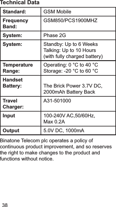 38Technical DataStandard: *600RELOHFrequencyBand:*603&amp;60+=System: 3KDVH*System: 6WDQGE\8SWR6:HHNV7DONLQJ8SWR10+RXUVZLWKIXOO\FKDUJHGEDWWHU\Temperature Range:2SHUDWLQJ&amp;WR&amp;6WRUDJH&amp;WR&amp;HandsetBattery: The Brick Power 39&apos;&amp;2000mAh Battery BackTravel Charger:$Input 9$&amp;+]0D[$Output 9&apos;&amp;P$%LQDWRQH7HOHFRPSOFRSHUDWHVDSROLF\RIFRQWLQXRXVSURGXFWLPSURYHPHQWDQGVRUHVHUYHVWKHULJKWWRPDNHFKDQJHVWRWKHSURGXFWDQGIXQFWLRQVZLWKRXWQRWLFH