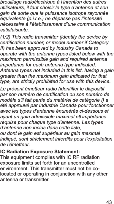 43brouillage radioélectrique à l’intention des autres utilisateurs, il faut choisir le type d’antenne et son gain de sorte que la puissance isotrope rayonnée équivalente (p.i.r.e.) ne dépasse pas l’intensité nécessaire à l’établissement d’une communication satisfaisante.(1/2) This radio transmitter (identify the device by FHUWL¿FDWLRQQXPEHURUPRGHOQXPEHULI&amp;DWHJRU\II) has been approved by Industry Canada to operate with the antenna types listed below with the maximum permissible gain and required antenna impedance for each antenna type indicated. Antenna types not included in this list, having a gain greater than the maximum gain indicated for that type, are strictly prohibited for use with this device. /HSUpVHQWpPHWWHXUUDGLRLGHQWL¿HUOHGLVSRVLWLISDUVRQQXPpURGHFHUWL¿FDWLRQRXVRQQXPpURGHmodèle s’il fait partie du matériel de catégorie I) a été approuvé par Industrie Canada pour fonctionner avec les types d’antenne énumérés ci-dessous et ayant un gain admissible maximal etl’impédance requise pour chaque type d’antenne. Les types d’antenne non inclus dans cette liste, ou dont le gain est supérieur au gain maximal indiqué, sont strictement interdits pour l’exploitation de l’émetteur. IC Radiation Exposure Statement: 7KLVHTXLSPHQWFRPSOLHVZLWK,&amp;5)UDGLDWLRQH[SRVXUHOLPLWVVHWIRUWKIRUDQXQFRQWUROOHGHQYLURQPHQW7KLVWUDQVPLWWHUPXVWQRWEHFRORFDWHGRURSHUDWLQJLQFRQMXQFWLRQZLWKDQ\RWKHUDQWHQQDRUWUDQVPLWWHU