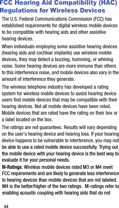 FCC Hearing Aid Compatibility (HAC) Regulations for Wireless DevicesThe U.S. Federal Communications Commission (FCC) has established requirements for digital wireless mobile devices to be compatible with hearing aids and other assistive hearing devices.When individuals employing some assistive hearing devices (hearing aids and cochlear implants) use wireless mobile devices, they may detect a buzzing, humming, or whining noise. Some hearing devices are more immune than others to this interference noise, and mobile devices also vary in the amount of interference they generate.The wireless telephone industry has developed a rating system for wireless mobile devices to assist hearing device users find mobile devices that may be compatible with their hearing devices. Not all mobile devices have been rated. Mobile devices that are rated have the rating on their box or a label located on the box.The ratings are not guarantees. Results will vary depending on the user&apos;s hearing device and hearing loss. If your hearing device happens to be vulnerable to interference, you may not be able to use a rated mobile device successfully. Trying out the mobile device with your hearing device is the best way to evaluate it for your personal needs.M-Ratings: Wireless mobile devices rated M3 or M4 meet FCC requirements and are likely to generate less interference to hearing devices than mobile devices that are not labeled. M4 is the better/higher of the two ratings.  M-ratings refer to enabling acoustic coupling with hearing aids that do not 44