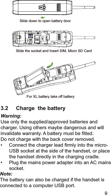 9Slide down to open battery doorSlide the socket and Insert SIM, Micro SD CardFor XL battery take off battery3.2 Charge  the batteryWarning:8VHRQO\WKHVXSSOLHGDSSURYHGEDWWHULHVDQGFKDUJHU8VLQJRWKHUVPD\EHGDQJHURXVDQGZLOOLQYDOLGDWHZDUUDQW\$EDWWHU\PXVWEH¿WWHG&apos;RQRWFKDUJHZLWKWKHEDFNFRYHUUHPRYHG&amp;RQQHFWWKHFKDUJHUOHDG¿UPO\LQWRWKHPLFUR86%VRFNHWDWWKHVLGHRIWKHKDQGVHWRUSODFHWKHKDQGVHWGLUHFWO\LQWKHFKDUJLQJFUDGOH3OXJWKHPDLQVSRZHUDGDSWHULQWRDQ$&amp;PDLQVVRFNHWNote:7KHEDWWHU\FDQDOVREHFKDUJHGLIWKHKDQGVHWLVFRQQHFWHGWRDFRPSXWHU86%SRUW