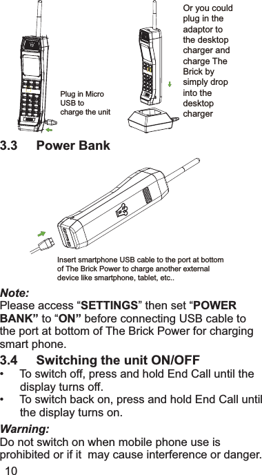 Or you could plug in the adaptor to the desktop charger and charge The Brick by simply drop into the desktopchargerPlug in Micro USB tocharge the unit3.3 Power BankInsert smartphone USB cable to the port at bottomof The Brick Power to charge another external device like smartphone, tablet, etc..Note:3OHDVHDFFHVV³SETTINGS´WKHQVHW³POWERBANK”WR³ON” EHIRUHFRQQHFWLQJ86%FDEOHWRWKHSRUWDWERWWRPRI7KH%ULFN3RZHUIRUFKDUJLQJVPDUWSKRQH3.4 Switching the unit ON/OFF7RVZLWFKRIISUHVVDQGKROG(QG&amp;DOOXQWLOWKHGLVSOD\WXUQVRII7RVZLWFKEDFNRQSUHVVDQGKROG(QG&amp;DOOXQWLOWKHGLVSOD\WXUQVRQWarning:&apos;RQRWVZLWFKRQZKHQPRELOHSKRQHXVHLVSURKLELWHGRULILWPD\FDXVHLQWHUIHUHQFHRUGDQJHU