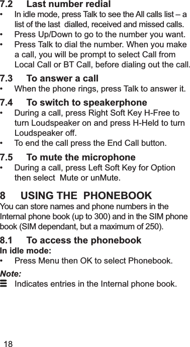 7.2 Last number redial,QLGOHPRGHSUHVV7DONWRVHHWKH$OOFDOOVOLVW±DOLVWRIWKHODVWGLDOOHGUHFHLYHGDQGPLVVHGFDOOV3UHVV8S&apos;RZQWRJRWRWKHQXPEHU\RXZDQW3UHVV7DONWRGLDOWKHQXPEHU:KHQ\RXPDNHDFDOO\RXZLOOEHSURPSWWRVHOHFW&amp;DOOIURP/RFDO&amp;DOORU%7&amp;DOOEHIRUHGLDOLQJRXWWKHFDOO7.3 To answer a call:KHQWKHSKRQHULQJVSUHVV7DONWRDQVZHULW7.4 To switch to speakerphone&apos;XULQJDFDOOSUHVV5LJKW6RIW.H\+)UHHWRWXUQ/RXGVSHDNHURQDQGSUHVV++HOGWRWXUQ/RXGVSHDNHURII7RHQGWKHFDOOSUHVVWKH(QG&amp;DOOEXWWRQ7.5 To mute the microphone&apos;XULQJDFDOOSUHVV/HIW6RIW.H\IRU2SWLRQWKHQVHOHFW0XWHRUXQ0XWH8 USING THE  PHONEBOOK&lt;RXFDQVWRUHQDPHVDQGSKRQHQXPEHUVLQWKH,QWHUQDOSKRQHERRNXSWRDQGLQWKH6,0SKRQHERRN6,0GHSHQGDQWEXWDPD[LPXPRI8.1 To access the phonebookIn idle mode: 3UHVV0HQXWKHQ2.WRVHOHFW3KRQHERRNNote: ,QGLFDWHVHQWULHVLQWKH,QWHUQDOSKRQHERRN