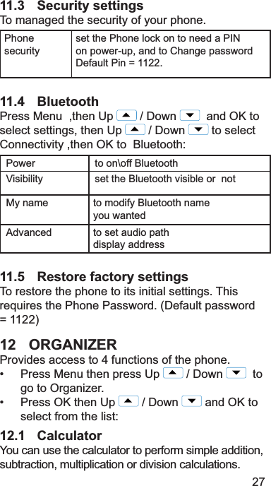 2711.3 Security settings7RPDQDJHGWKHVHFXULW\RI\RXUSKRQH3KRQHVHFXULW\VHWWKH3KRQHORFNRQWRQHHGD3,1RQSRZHUXSDQGWR&amp;KDQJHSDVVZRUG&apos;HIDXOW3LQ 11.4 Bluetooth3UHVV0HQXWKHQ8S &apos;RZQ DQG2.WRVHOHFWVHWWLQJVWKHQ8S &apos;RZQ WRVHOHFW&amp;RQQHFWLYLW\WKHQ2.WR%OXHWRRWK3RZHU WRRQ?RII%OXHWRRWK9LVLELOLW\ VHWWKH%OXHWRRWKYLVLEOHRUQRW0\QDPH WRPRGLI\%OXHWRRWKQDPH\RXZDQWHG$GYDQFHG WRVHWDXGLRSDWKGLVSOD\DGGUHVV11.5 Restore factory settings7RUHVWRUHWKHSKRQHWRLWVLQLWLDOVHWWLQJV7KLVUHTXLUHVWKH3KRQH3DVVZRUG&apos;HIDXOWSDVVZRUG 12 ORGANIZER3URYLGHVDFFHVVWRIXQFWLRQVRIWKHSKRQH 3UHVV0HQXWKHQSUHVV8S &apos;RZQ   to    JRWR2UJDQL]HU 3UHVV2.WKHQ8S &apos;RZQ DQG2.WRVHOHFWIURPWKHOLVW12.1 Calculator&lt;RXFDQXVHWKHFDOFXODWRUWRSHUIRUPVLPSOHDGGLWLRQVXEWUDFWLRQPXOWLSOLFDWLRQRUGLYLVLRQFDOFXODWLRQV