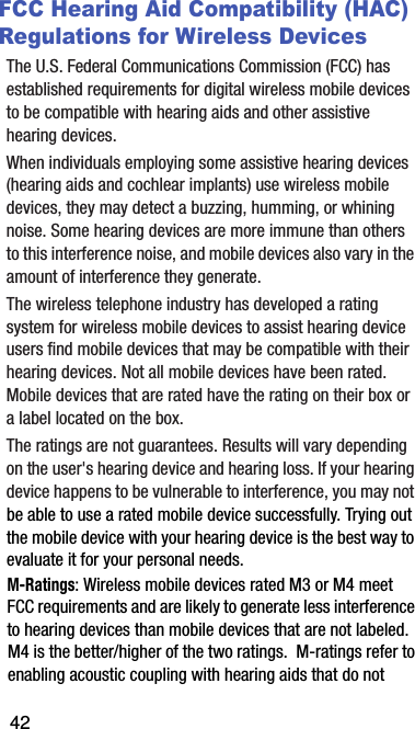 FCC Hearing Aid Compatibility (HAC) Regulations for Wireless DevicesThe฀U.S.฀Federal฀Communications฀Commission฀(FCC)฀has฀established฀requirements฀for฀digital฀wireless฀mobile฀devices฀to฀be฀compatible฀with฀hearing฀aids฀and฀other฀assistive฀hearing฀devices.When฀individuals฀employing฀some฀assistive฀hearing฀devices฀(hearing฀aids฀and฀cochlear฀implants)฀use฀wireless฀mobile฀devices,฀they฀may฀detect฀a฀buzzing,฀humming,฀or฀whining฀noise.฀Some฀hearing฀devices฀are฀more฀immune฀than฀others฀to฀this฀interference฀noise,฀and฀mobile฀devices฀also฀vary฀in฀the฀amount฀of฀interference฀they฀generate.The฀wireless฀telephone฀industry฀has฀developed฀a฀rating฀system฀for฀wireless฀mobile฀devices฀to฀assist฀hearing฀device฀users฀find฀mobile฀devices฀that฀may฀be฀compatible฀with฀their฀hearing฀devices.฀Not฀all฀mobile฀devices฀have฀been฀rated.฀Mobile฀devices฀that฀are฀rated฀have฀the฀rating฀on฀their฀box฀or฀a฀label฀located฀on฀the฀box.The฀ratings฀are฀not฀guarantees.฀Results฀will฀vary฀depending฀on฀the฀user&apos;s฀hearing฀device฀and฀hearing฀loss.฀If฀your฀hearing฀device฀happens฀to฀be฀vulnerable฀to฀interference,฀you฀may฀not฀be฀able฀to฀use฀a฀rated฀mobile฀device฀successfully.฀Trying฀out฀the฀mobile฀device฀with฀your฀hearing฀device฀is฀the฀best฀way฀to฀evaluate฀it฀for฀your฀personal฀needs.M-Ratings:฀Wireless฀mobile฀devices฀rated฀M3฀or฀M4฀meet฀FCC฀requirements฀and฀are฀likely฀to฀generate฀less฀interference฀to฀hearing฀devices฀than฀mobile฀devices฀that฀are฀not฀labeled.฀M4฀is฀the฀better/higher฀of฀the฀two฀ratings.฀฀M-ratings฀refer฀to฀enabling฀acoustic฀coupling฀with฀hearing฀aids฀that฀do฀not฀42