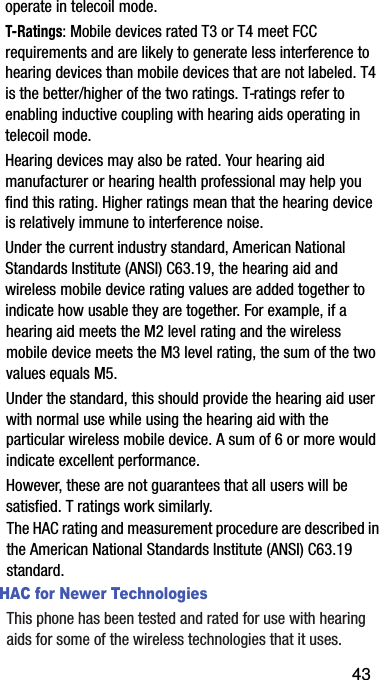 operate฀in฀telecoil฀mode.T-Ratings:฀Mobile฀devices฀rated฀T3฀or฀T4฀meet฀FCC฀requirements฀and฀are฀likely฀to฀generate฀less฀interference฀to฀hearing฀devices฀than฀mobile฀devices฀that฀are฀not฀labeled.฀T4฀is฀the฀better/higher฀of฀the฀two฀ratings.฀T-ratings฀refer฀to฀enabling฀inductive฀coupling฀with฀hearing฀aids฀operating฀in฀telecoil฀mode.Hearing฀devices฀may฀also฀be฀rated.฀Your฀hearing฀aid฀manufacturer฀or฀hearing฀health฀professional฀may฀help฀you฀find฀this฀rating.฀Higher฀ratings฀mean฀that฀the฀hearing฀device฀is฀relatively฀immune฀to฀interference฀noise.฀Under฀the฀current฀industry฀standard,฀American฀National฀Standards฀Institute฀(ANSI)฀C63.19,฀the฀hearing฀aid฀and฀wireless฀mobile฀device฀rating฀values฀are฀added฀together฀to฀indicate฀how฀usable฀they฀are฀together.฀For฀example,฀if฀a฀hearing฀aid฀meets฀the฀M2฀level฀rating฀and฀the฀wireless฀mobile฀device฀meets฀the฀M3฀level฀rating,฀the฀sum฀of฀the฀two฀values฀equals฀M5.฀Under฀the฀standard,฀this฀should฀provide฀the฀hearing฀aid฀user฀with฀normal฀use฀while฀using฀the฀hearing฀aid฀with฀the฀particular฀wireless฀mobile฀device.฀A฀sum฀of฀6฀or฀more฀would฀indicate฀excellent฀performance.฀฀However,฀these฀are฀not฀guarantees฀that฀all฀users฀will฀be฀satisfied.฀T฀ratings฀work฀similarly.The฀HAC฀rating฀and฀measurement฀procedure฀are฀described฀in฀the฀American฀National฀Standards฀Institute฀(ANSI)฀C63.19฀standard.HAC for Newer TechnologiesThis฀phone฀has฀been฀tested฀and฀rated฀for฀use฀with฀hearing฀aids฀for฀some฀of฀the฀wireless฀technologies฀that฀it฀uses.฀43