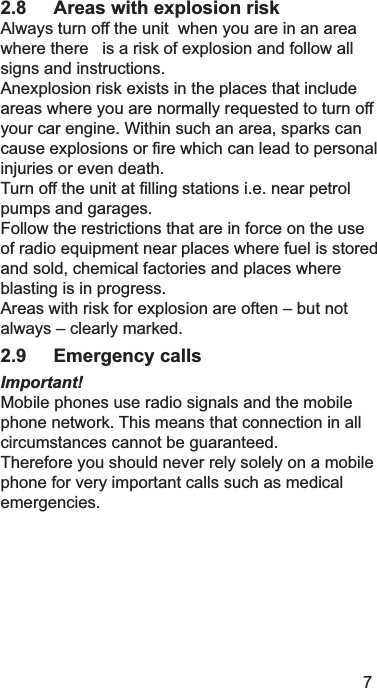 72.8 Areas with explosion risk $OZD\VWXUQRIIWKHXQLWZKHQ\RXDUHLQDQDUHDZKHUHWKHUHLVDULVNRIH[SORVLRQDQGIROORZDOOVLJQVDQGLQVWUXFWLRQV$QH[SORVLRQULVNH[LVWVLQWKHSODFHVWKDWLQFOXGHDUHDVZKHUH\RXDUHQRUPDOO\UHTXHVWHGWRWXUQRII\RXUFDUHQJLQH:LWKLQVXFKDQDUHDVSDUNVFDQFDXVHH[SORVLRQVRU¿UHZKLFKFDQOHDGWRSHUVRQDOLQMXULHVRUHYHQGHDWK7XUQRIIWKHXQLWDW¿OOLQJVWDWLRQVLHQHDUSHWUROSXPSVDQGJDUDJHV)ROORZWKHUHVWULFWLRQVWKDWDUHLQIRUFHRQWKHXVHRIUDGLRHTXLSPHQWQHDUSODFHVZKHUHIXHOLVVWRUHGDQGVROGFKHPLFDOIDFWRULHVDQGSODFHVZKHUHEODVWLQJLVLQSURJUHVV$UHDVZLWKULVNIRUH[SORVLRQDUHRIWHQ±EXWQRWDOZD\V±FOHDUO\PDUNHG2.9 Emergency callsImportant!0RELOHSKRQHVXVHUDGLRVLJQDOVDQGWKHPRELOHSKRQHQHWZRUN7KLVPHDQVWKDWFRQQHFWLRQLQDOOFLUFXPVWDQFHVFDQQRWEHJXDUDQWHHG7KHUHIRUH\RXVKRXOGQHYHUUHO\VROHO\RQDPRELOHSKRQHIRUYHU\LPSRUWDQWFDOOVVXFKDVPHGLFDOHPHUJHQFLHV
