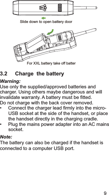 9Slide down to open battery doorFor XXL battery take off batter3.2 Charge  the batteryWarning:8VHRQO\WKHVXSSOLHGDSSURYHGEDWWHULHVDQGFKDUJHU8VLQJRWKHUVPD\EHGDQJHURXVDQGZLOOLQYDOLGDWHZDUUDQW\$EDWWHU\PXVWEH¿WWHG&apos;RQRWFKDUJHZLWKWKHEDFNFRYHUUHPRYHG&amp;RQQHFWWKHFKDUJHUOHDG¿UPO\LQWRWKHPLFUR86%VRFNHWDWWKHVLGHRIWKHKDQGVHWRUSODFHWKHKDQGVHWGLUHFWO\LQWKHFKDUJLQJFUDGOH3OXJWKHPDLQVSRZHUDGDSWHULQWRDQ$&amp;PDLQVVRFNHWNote:7KHEDWWHU\FDQDOVREHFKDUJHGLIWKHKDQGVHWLVFRQQHFWHGWRDFRPSXWHU86%SRUW