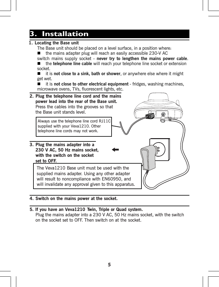 2. Plug the telephone line cord and the mainspower lead into the rear of the Base unit.Press the cables into the grooves so thatthe Base unit stands level.3. Plug the mains adapter into a230 V AC, 50 Hz mains socket,with the switch on the socketset to OFF.4. Switch on the mains power at the socket.5. If you have an Twin, Triple or Quad system.Plug the mains adapter into a 230 V AC, 50 Hz mains socket, with the switchon the socket set to OFF. Then switch on at the socket.Always use the telephone line cord RJ11Csupplied with your telephone line cords may not work.The Veva1210 Base unit must be used with thesupplied mains adapter. Using any other adapterwill result to noncompliance with EN60950, andwill invalidate any approval given to this apparatus.1. Locating the Base unitThe Base unit should be placed on a level surface, in a position where:the mains adapter plug will reach an easily accessible 230-V ACswitch mains supply socket - never try to lengthen the mains power cable.the telephone line cable will reach your telephone line socket or extensionsocket.it is not close to a sink, bath or shower, or anywhere else where it mightget wet.it is not close to other electrical equipment - fridges, washing machines,microwave ovens, TVs, fluorescent lights, etc.53.  InstallationVeva1210. OtherVeva1210P