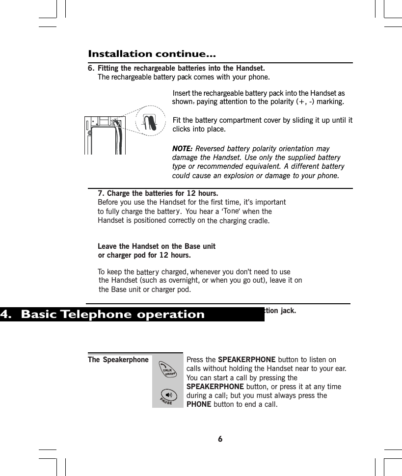 Installation continue...6. Fitting the rechargeable batteries into the Handset.The rechargeable comes with your phone.NOTE: Reversed battery polarity orientation maydamage the Handset. Use only the supplied batterytype or recommended equivalent. A different batterycould cause an explosion or damage to your phone.7. Charge the batteries for 12 hours.Before you use the Handset for the first time, it’s importantto fully charge the batter . You hear a ‘ ’ when theHandset is positioned correctly on the charging cradle.Leave the Handset on the Base unitor charger pod for 12 hours.To keep the charged, whenever you don’t need to usethe Handset (such as overnight, or when you go out), leave it onthe Base unit or charger pod.8. Connect the base unit to the telephone line connection jack.Insert the rechargeable into the Handset asshownFit the battery compartment cover by sliding it up until itclicks into place.The Speakerphone Press the SPEAKERPHONE button to listen oncalls without holding the Handset near to your ear.You can start a call by pressing theSPEAKERPHONE button, or press it at any timeduring a call; but you must always press thePHONE button to end a call.6. Basic Telephone operation4TALKON/OFFPAUSE+REDbattery packbattery packpaying attention to the polarity (+, -) marking.,neoTybattery