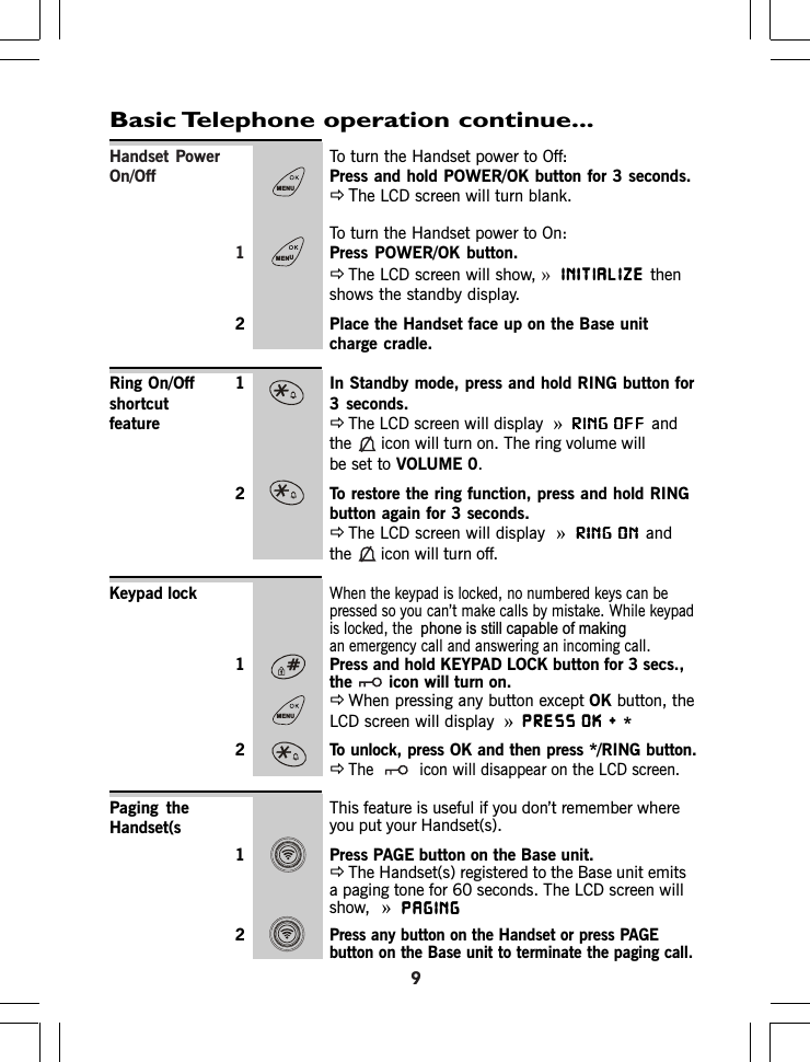 Handset Power To turn the Handset power to Off:On/Off Press and hold POWER/OK button for 3 seconds.ÖThe LCD screen will turn blank.To turn the Handset power to On:1Press POWER/OK button.ÖThe LCD screen will show, »INITIALIZEINITIALIZEINITIALIZEINITIALIZEINITIALIZE thenshows the standby display.2 Place the Handset face up on the Base unitcharge cradle.1 In Standby mode, press and hold RING button for3 seconds.ÖThe LCD screen will display »RING OFFRING OFFRING OFFRING OFFRING OFFandthe icon will turn on. The ring volume willbe set to VOLUME 0.2 To restore the ring function, press and hold RINGbutton again for 3 seconds.ÖThe LCD screen will display »RING ONRING ONRING ONRING ONRING ONandthe icon will turn off.Keypad lockWhen the keypad is locked, no numbered keys can bepressed so you can’t make calls by mistake. While keypadis locked, the an emergency call and answering an incoming call.1 Press and hold KEYPAD LOCK button for 3 secs.,the icon will turn on.ÖWhen pressing any button except OK button, theLCD screen will display »PRESS OK + PRESS OK + PRESS OK + PRESS OK + PRESS OK2 To unlock, press OK and then press */RING button.ÖThe  icon will disappear on the LCD screen.This feature is useful if you don’t remember whereyou put your Handset(s).1 Press PAGE button on the Base unit.ÖThe Handset(s) registered to the Base unit emitsa paging tone for 60 seconds. The LCD screen willshow,  »PAGINGPAGINGPAGINGPAGINGPAGING2Press any button on the Handset or press PAGEbutton on the Base unit to terminate the paging call.Basic Telephone operation continue...Ring On/OffshortcutfeaturePaging theHandset(s*SKRQHLVVWLOOFDSDEOHRIPDNLQJ9MENUMENUMENU
