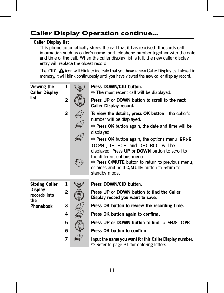 Caller Display Operation continue...1 Press DOWN/C D button.ÖThe most recent call will be displayed.2 Press UP or DOWN button to scroll to the nextCaller Display record.3 To view the details, press OK button - the caller’snumber will be displayed.ÖPress OK button again, the date and time will bedisplayed.ÖPress OK button again, the options menu  SAVESAVESAVESAVESAVETO PBTO PBTO PBTO PBTO PB,DELETEDELETEDELETEDELETEDELETEandDEL ALLDEL ALLDEL ALLDEL ALLDEL ALL  will bedisplayed. Press UP or DOWN button to scroll tothe different options menu.ÖPress C/MUTE button to return to previous menu,or press and hold C/MUTE button to return tostandby mode.1 Press DOWN/C D button.2 Press UP or DOWN button to find the CallerDisplay record you want to save.3 Press OK button to review the recording time.4 Press OK button again to confirm.5 Press UP or DOWN button to find  »SAVE TO PB.SAVE TO PB.SAVE TO PB.SAVE TO PB.SAVE TO PB.6 Press OK button to confirm.7 Input the name you want for this Caller Display number.ÖRefer to page for entering letters.1Viewing theCaller DisplaylistStoring CallerDisplayrecords intothePhonebookCaller Display listThis phone automatically stores the call that it has received. It records callinformation such as caller’s name  and telephone number together with the dateand time of the call. When the caller display list is full, the new caller displayentry will replace the oldest record.The ‘C D’ icon will blink to indicate that you have a new Caller Display call stored inmemory, it will blink continuously until you have viewed the new caller display record.131IIICIDREDIALCIDMENUMENUMENUCANCELMUTECIDREDIALCIDMENUMENUREDIALCIDMENU