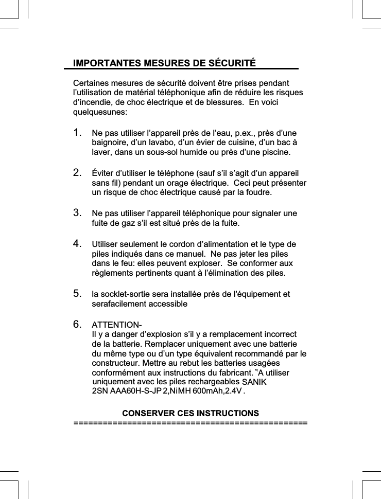 IMPORTANTES MESURES DE SÉCURITÉ Certaines mesures de sécurité doivent être prises pendant l’utilisation de matérial téléphonique afin de réduire les risques d’incendie, de choc électrique et de blessures.  En voici quelquesunes:1. Ne pas utiliser l’appareil près de l’eau, p.ex., près d’une baignoire, d’un lavabo, d’un évier de cuisine, d’un bac à laver, dans un sous-sol humide ou près d’une piscine. 2. Éviter d’utiliser le téléphone (sauf s’il s’agit d’un appareil sans fil) pendant un orage électrique.  Ceci peut présenter un risque de choc électrique causé par la foudre. 3. Ne pas utiliser l’appareil téléphonique pour signaler une fuite de gaz s’il est situé près de la fuite. 4. Utiliser seulement le cordon d’alimentation et le type de piles indiqués dans ce manuel.  Ne pas jeter les piles dans le feu: elles peuvent exploser.  Se conformer aux règlements pertinents quant à l’élimination des piles.5. la socklet-sortie sera installée près de l&apos;équipement et serafacilement accessible 6. ATTENTION-Il y a danger d’explosion s’il y a remplacement incorrect de la batterie. Remplacer uniquement avec une batterie du même type ou d’un type équivalent recommandé par le constructeur. Mettre au rebut les batteries usagées conformément aux instructions du fabricant. CONSERVER CES INSTRUCTIONS ================================================ uniquement avec les piles rechargeables’’A utiliserSANIK 2SN AAA 6 0H-S-J P  2,  NiMH 6 00mAh ,2.4V . 