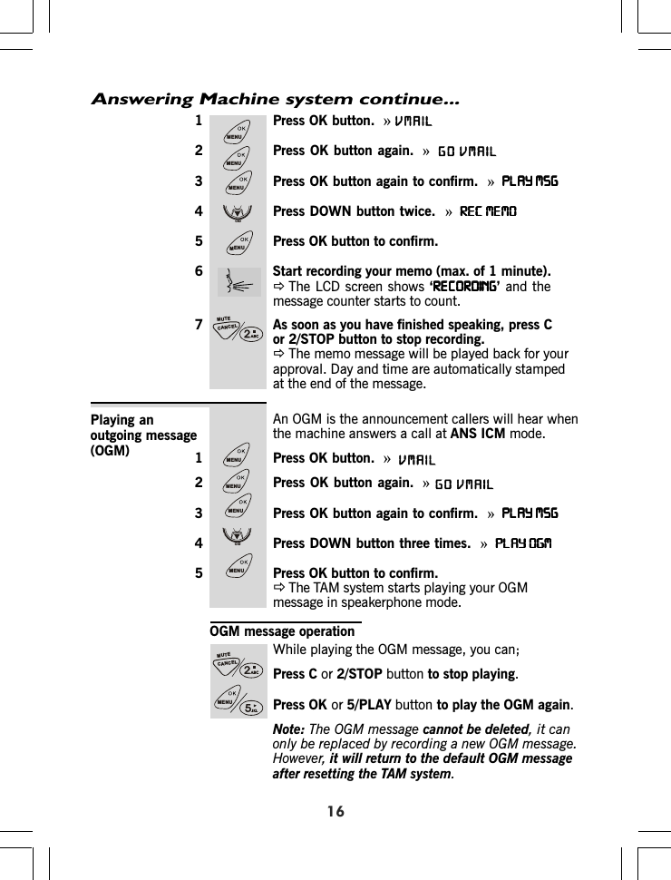 Answering Machine system continue...1 Press OK button.  »2 Press OK button again. »3 Press OK button again to confirm.  »PLAY MSGPLAY MSGPLAY MSGPLAY MSGPLAY MSG4 Press DOWN button twice.  »REC MEMOREC MEMOREC MEMOREC MEMOREC MEMO5 Press OK button to confirm.6 Start recording your memo (max. of 1 minute).ÖThe LCD screen shows ‘RECORDINGRECORDINGRECORDINGRECORDINGRECORDING’ and themessage counter starts to count.7 As soon as you have finished speaking, press Cor 2/STOP button to stop recording.ÖThe memo message will be played back for yourapproval. Day and time are automatically stampedat the end of the message.An OGM is the announcement callers will hear whenthe machine answers a call at ANS ICM mode.1 Press OK button.  »2 Press OK button again. »3 Press OK button again to confirm.  »PLAY MSGPLAY MSGPLAY MSGPLAY MSGPLAY MSG4 Press DOWN button three times.  »PLAY OGMPLAY OGMPLAY OGMPLAY OGMPLAY OGM5 Press OK button to confirm.ÖThe TAM system starts playing your OGMmessage in speakerphone mode.Playing anoutgoing message(OGM)OGM message operationWhile playing the OGM message, you can;Press C or 2/STOP button to stop playing.Press OK or 5/PLAY button to play the OGM again.Note: The OGM message cannot be deleted, it canonly be replaced by recording a new OGM message.However, it will return to the default OGM messageafter resetting the TAM system.16MENUMENUMENUCIDMENUCANCELMUTEMENUMENUMENUCIDMENUCANCELMUTEMENUVMAILVMAILGOVMAILVMAILGO