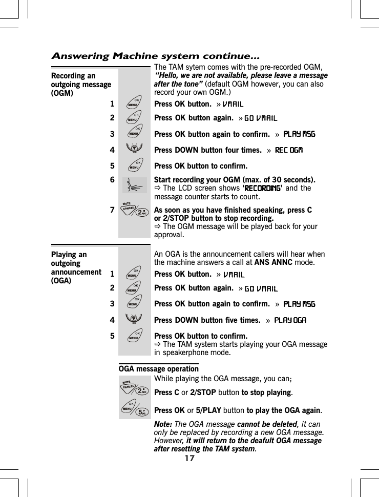 The TAM sytem comes with the pre-recorded OGM,(default OGM however, you can alsorecord your own OGM.1 Press OK button.  »2 Press OK button again. »3 Press OK button again to confirm.  »PLAY MSGPLAY MSGPLAY MSGPLAY MSGPLAY MSG4 Press DOWN button four times.  »REC OGMREC OGMREC OGMREC OGMREC OGM5 Press OK button to confirm.6 Start recording your OGM (max. of 30 seconds).ÖThe LCD screen shows ‘RECORDINGRECORDINGRECORDINGRECORDINGRECORDING’ and themessage counter starts to count.7 As soon as you have finished speaking, press Cor 2/STOP button to stop recording.ÖThe OGM message will be played back for yourapproval.Recording anoutgoing message(OGM)Answering Machine system continue...17An OGA is the announcement callers will hear whenthe machine answers a call at ANS ANNC mode.1 Press OK button.  »2 Press OK button again. »3 Press OK button again to confirm.  »PLAY MSGPLAY MSGPLAY MSGPLAY MSGPLAY MSG4 Press DOWN button five times.  »PLAY OGAPLAY OGAPLAY OGAPLAY OGAPLAY OGA5 Press OK button to confirm.ÖThe TAM system starts playing your OGA messagein speakerphone mode.Playing anoutgoingannouncement(OGA)OGA message operationWhile playing the OGA message, you can;Press C or 2/STOP button to stop playing.Press OK or 5/PLAY button to play the OG again.Note: The OGA message cannot be deleted, it canonly be replaced by recording a new OGA message.However, it will return to the deafult OGA messageafter resetting the TAM system.AMENUMENUMENUCIDMENUCANCELMUTEMENUCANCELMUTEMENUMENUMENUCIDMENU“Hello, we are not available, please leave a message after the tone” )VMAILVMAILGOVMAILVMAILGO