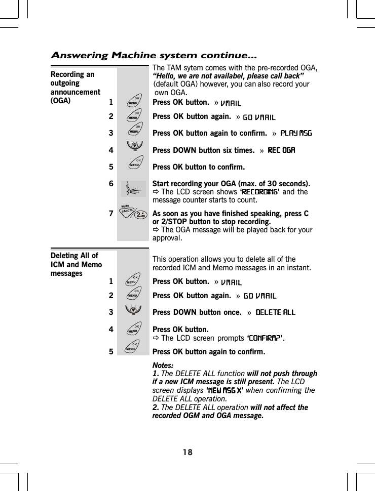 Answering Machine system continue...The TAM sytem comes with the pre-recorded OGA,“Hello,we are not availabel,please call back”also record your1 Press OK button.  »2 Press OK button again. »3 Press OK button again to confirm.  »PLAY MSGPLAY MSGPLAY MSGPLAY MSGPLAY MSG4 Press DOWN button six times.  »REC OGAREC OGAREC OGAREC OGAREC OGA5 Press OK button to confirm.6 Start recording your OGA (max. of 30 seconds).ÖThe LCD screen shows ‘RECORDINGRECORDINGRECORDINGRECORDINGRECORDING’ and themessage counter starts to count.7 As soon as you have finished speaking, press Cor 2/STOP button to stop recording.ÖThe OGA message will be played back for yourapproval.Recording anoutgoingannouncement(OGA)This operation allows you to delete all of therecorded ICM and Memo messages in an instant.1 Press OK button.  »2 Press OK button again. »3 Press DOWN button once.  »DELETE ALLDELETE ALLDELETE ALLDELETE ALLDELETE ALL4 Press OK button.ÖThe LCD screen prompts ‘CONFIRM?CONFIRM?CONFIRM?CONFIRM?CONFIRM?’.5 Press OK button again to confirm.Notes:1. The DELETE ALL function will not push throughif a new ICM message is still present. The LCDscreen displays ‘NEW MSG XNEW MSG XNEW MSG XNEW MSG XNEW MSG X’when confirming theDELETE ALL operation.2. The DELETE ALL operation will not affect therecorded OGM and OGA message.Deleting All ofICM and Memomessages18CANCELMUTEMENUMENUMENUCIDMENUMENUMENUCIDMENUMENU(default OGA) however, you canown OGA.VMAILVMAILGOVMAILVMAILGO
