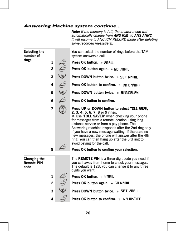 Answering Machine system continue...20Note: If the memory is full, the answer mode willautomatically change from ANS ICM to ANSIt will resume to ANC ICM RECORD mode after deletingsome recorded message(s).You can select the number of rings before the TAMsystem answers a call.1 Press OK button.  »2 Press OK button again. »3 Press DOWN button twice.  »4 Press OK button to confirm.  »5 Press DOWN button twice.  »RING DELAYRING DELAYRING DELAYRING DELAYRING DELAY6 Press OK button to confirm.7 Press UP or DOWN button to select TOLL SAVETOLL SAVETOLL SAVETOLL SAVETOLL SAVE,2, 3, 4, 5, 6, 7, 8 or 9 rings.ÖUse ‘TOLL SAVER’ when checking your phonefor messages from a remote location using longdistance service or from a pay phone. TheAnswering machine responds after the 2nd ring onlyif you have a new message waiting. If there are nonew messages, the phone will answer after the 4thring. You can then hang up after the 3rd ring toavoid paying for the call.8 Press OK button to confirm your selection.Selecting thenumber ofringsThe REMOTE PIN is a three-digit code you need ifyou call away from home to check your messages.The default is 123, you can change it to any threedigits you want.1 Press OK button.  »2 Press OK button again. »3 Press DOWN button twice.  »4 Press OK button to confirm.  »Changing theRemote PINcodeMENUMENUCIDMENUCIDMENUREDIALCIDMENUMENUMENUCIDMENUANNCVMAILVMAILGOSET VMAIL VM ON OFF/VMAILVMAILGOSET VMAIL VM ON OFF/