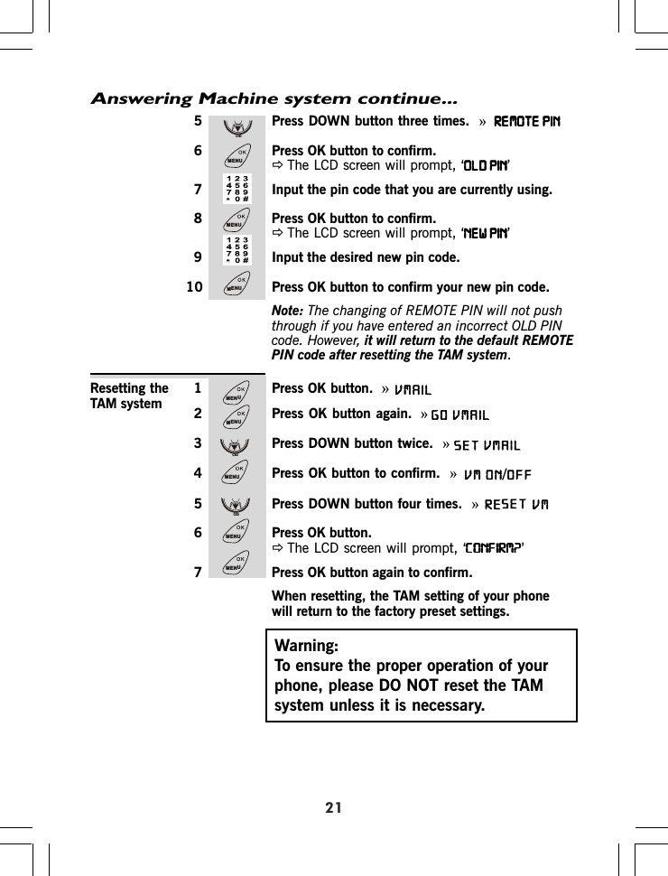 Answering Machine system continue...215 Press DOWN button three times.  »REMOTE PINREMOTE PINREMOTE PINREMOTE PINREMOTE PIN6 Press OK button to confirm.ÖThe LCD screen will prompt, ‘OLD PINOLD PINOLD PINOLD PINOLD PIN’7 Input the pin code that you are currently using.8 Press OK button to confirm.ÖThe LCD screen will prompt, ‘NEW PINNEW PINNEW PINNEW PINNEW PIN’9 Input the desired new pin code.10 Press OK button to confirm your new pin code.Note: The changing of REMOTE PIN will not pushthrough if you have entered an incorrect OLD PINcode. However, it will return to the default REMOTEPIN code after resetting the TAM system.1 Press OK button.  »2 Press OK button again. »3 Press DOWN button twice.  »4 Press OK button to confirm.  »5 Press DOWN button four times.  »6 Press OK button.ÖThe LCD screen will prompt, ‘CONFIRM?CONFIRM?CONFIRM?CONFIRM?CONFIRM?’7 Press OK button again to confirm.When resetting, the TAM setting of your phonewill return to the factory preset settings.Resetting theTAM systemWarning:To ensure the proper operation of yourphone, please DO NOT reset the TAMsystem unless it is necessary.CIDMENUMENUMENUMENUMENUCIDMENUCIDMENUMENUVMAILVMAILGOSET VMAIL VM ON OFF/RE        VMSET