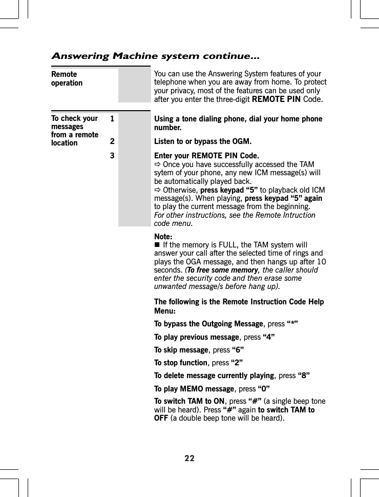 Answering Machine system continue...22You can use the Answering System features of yourtelephone when you are away from home. To protectyour privacy, most of the features can be used onlyafter you enter the three-digit REMOTE PIN Code.Remoteoperation1 Using a tone dialing phone, dial your home phonenumber.2 Listen to or bypass the OGM.3 Enter your REMOTE PIN Code.ÖOnce you have successfully accessed the TAMsytem of your phone, any new ICM message(s) willbe automatically played back.ÖOtherwise, press keypad “5” to playback old ICMmessage(s). When playing, press keypad “5” againto play the current message from the beginning.For other instructions, see the Remote Intructioncode menu.Note:If the memory is FULL, the TAM system willanswer your call after the selected time of rings andplays the OGA message, and then hangs up after 10seconds. (To free some memory, the caller shouldenter the security code and then erase someunwanted message/s before hang up).To check yourmessagesfrom a remotelocationThe following is the Remote Instruction Code HelpMenu:To bypass the Outgoing Message, press “*”To play previous message, press “4”To skip message, press “6”To stop function, press “2”To delete message currently playing, press “8”To play MEMO message, press “0”To switch TAM to ON, press “#” (a single beep tonewill be heard). Press “#” again to switch TAM toOFF (a double beep tone will be heard).