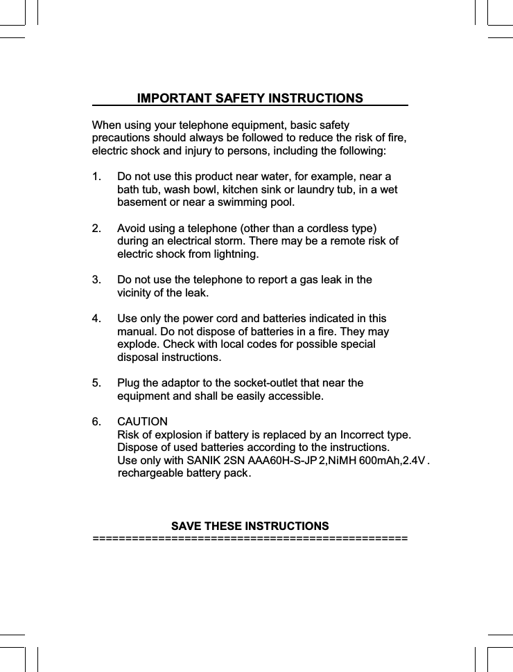 IMPORTANT SAFETY INSTRUCTIONSWhen using your telephone equipment, basic safety precautions should always be followed to reduce the risk of fire, electric shock and injury to persons, including the following: 1.  Do not use this product near water, for example, near a bath tub, wash bowl, kitchen sink or laundry tub, in a wet basement or near a swimming pool. 2.  Avoid using a telephone (other than a cordless type) during an electrical storm. There may be a remote risk of electric shock from lightning. 3.  Do not use the telephone to report a gas leak in the vicinity of the leak. 4.  Use only the power cord and batteries indicated in this manual. Do not dispose of batteries in a fire. They may explode. Check with local codes for possible special disposal instructions. 5.  Plug the adaptor to the socket-outlet that near the equipment and shall be easily accessible. 6. CAUTION Risk of explosion if battery is replaced by an Incorrect type. Dispose of used batteries according to the instructions.Use only with SANIK SAVE THESE INSTRUCTIONS ================================================ rechargeable battery pack  .  2SN AAA 6 0H-S-J P  2,  NiMH 6 00mAh ,2.4V . 