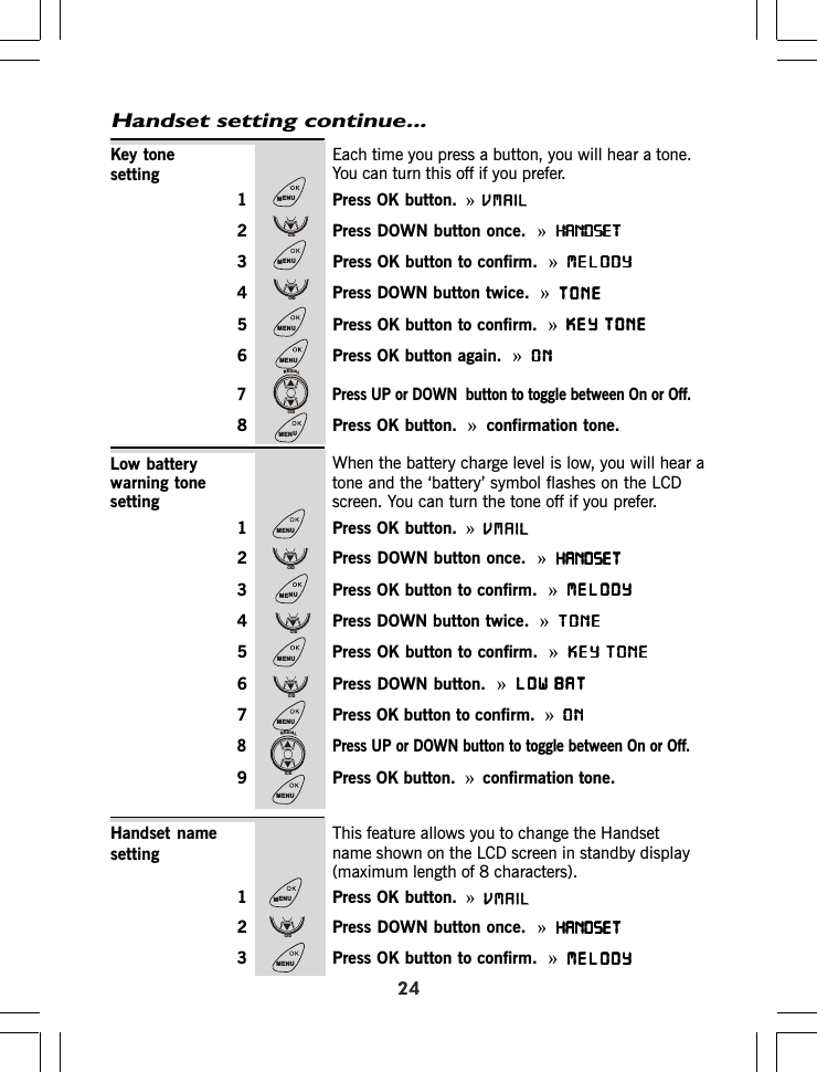 Each time you press a button, you will hear a tone.You can turn this off if you prefer.1 Press OK button. »2 Press DOWN button once.  »HANDSETHANDSETHANDSETHANDSETHANDSET»MELODYMELODYMELODYMELODYMELODY»TONETONETONETONETONE»KEY TONEKEY TONEKEY TONEKEY TONEKEY TONE»ONONONONON»confirmation tone.Handset setting continue...24Key tonesettingWhen the battery charge level is low, you will hear atone and the ‘battery’ symbol flashes on the LCDscreen. You can turn the tone off if you prefer.1 Press OK button. »2 Press DOWN button once.  »HANDSETHANDSETHANDSETHANDSETHANDSET3 Press OK button to confirm. »MELODYMELODYMELODYMELODYMELODY4 Press DOWN button twice. »TONETONETONETONETONE5 Press OK button to confirm. »KEY TONEKEY TONEKEY TONEKEY TONEKEY TONE6 Press DOWN button. »LOW BATLOW BATLOW BATLOW BATLOW BAT7 Press OK button to confirm. »ONONONONON8 Press UP or DOWN button to toggle between On or Off.9 Press OK button. »confirmation tone.Low batterywarning tonesettingThis feature allows you to change the Handsetname shown on the LCD screen in standby display(maximum length of 8 characters).1 Press OK button. »2 Press DOWN button once.  »HANDSETHANDSETHANDSETHANDSETHANDSET3 Press OK button to confirm. »MELODYMELODYMELODYMELODYMELODYHandset namesetting3 Press OK button to confirm.  4 Press DOWN button twice.5 Press OK button to confirm.6 Press OK button again.  7 Press UP or DOWN  button to toggle between On or Off.8 Press OK button.MENUCIDMENUCIDMENUMENUREDIALCIDMENUMENUCIDMENUCIDMENUCIDMENUREDIALCIDMENUMENUCIDMENUVMAILVMAILVMAIL