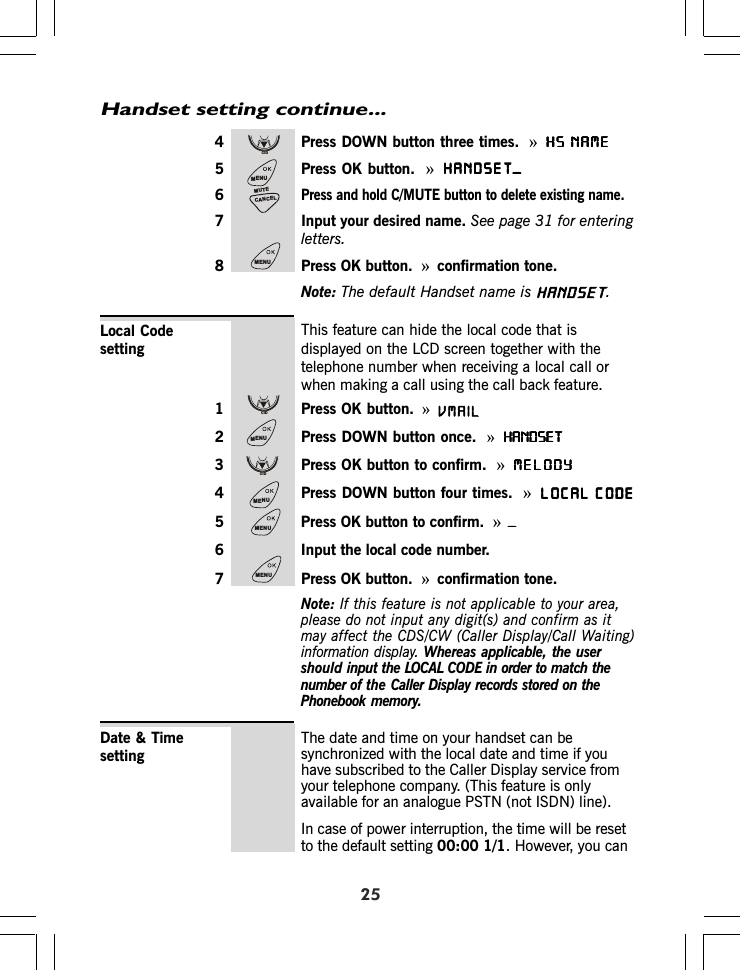 254 Press DOWN button three times. »HS NAMEHS NAMEHS NAMEHS NAMEHS NAME5 Press OK button. »HANDSET_HANDSET_HANDSET_HANDSET_HANDSET_6Press and hold C/MUTE button to delete existing name.7 Input your desired name. See page 3 for enteringletters.8 Press OK button. »confirmation tone.Note: The default Handset name is .This feature can hide the local code that isdisplayed on the LCD screen together with thetelephone number when receiving a local call orwhen making a call using the call back feature.1 Press OK button. »2 Press DOWN button once.  »HANDSETHANDSETHANDSETHANDSETHANDSET3 Press OK button to confirm. »MELODYMELODYMELODYMELODYMELODY4 Press DOWN button four times. »LOCAL CODELOCAL CODELOCAL CODELOCAL CODELOCAL CODE5 Press OK button to confirm. »_____6 Input the local code number.7 Press OK button. »confirmation tone.Note: If this feature is not applicable to your area,please do not input any digit(s) and confirm as itmay affect the CDS/CW (Caller Display/Call Waiting)information display. Whereas applicable, the usershould input the LOCAL CODE in order to match thenumber of the Caller Display records stored on thePhonebook memory.Local CodesettingHandset setting continue...The date and time on your handset can besynchronized with the local date and time if youhave subscribed to the Caller Display service fromyour telephone company. (This feature is onlyavailable for an analogue PSTN (not ISDN) line).In case of power interruption, the time will be resetto the default setting 00:00 1/1. However, you canDate &amp; TimesettingCIDMENUCANCELMUTEMENUCIDMENUCIDMENUMENUMENU1HANDSETVMAIL