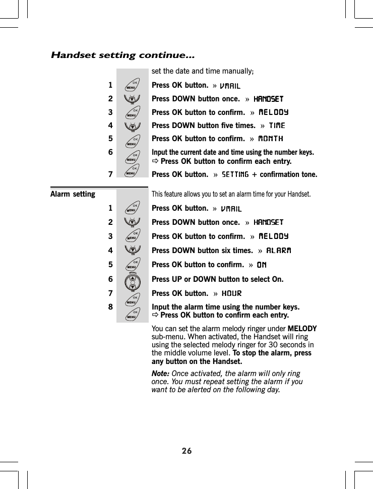 26Alarm settingset the date and time manually;1 Press OK button. »2 Press DOWN button once.  »HANDSETHANDSETHANDSETHANDSETHANDSET3 Press OK button to confirm. »MELODYMELODYMELODYMELODYMELODY4 Press DOWN button five times. »TIMETIMETIMETIMETIME5 Press OK button to confirm.  »MONTHMONTHMONTHMONTHMONTH6Input the current date and time using the number keys.ÖPress OK button to confirm each entry.7 Press OK button.  »SETTINGSETTINGSETTINGSETTINGSETTING+ confirmation tone.This feature allows you to set an alarm time for your Handset.1 Press OK button. »2 Press DOWN button once.  »HANDSETHANDSETHANDSETHANDSETHANDSET3 Press OK button to confirm. »MELODYMELODYMELODYMELODYMELODY4 Press DOWN button six times.  »ALARMALARMALARMALARMALARM5 Press OK button to confirm.  »ONONONONON6 Press UP or DOWN button to select On.7 Press OK button.  »HOURHOURHOURHOURHOUR8 Input the alarm time using the number keys.ÖPress OK button to confirm each entry.You can set the alarm melody ringer under MELODYsub-menu. When activated, the Handset will ringusing the selected melody ringer for 30 seconds inthe middle volume level. To stop the alarm, pressany button on the Handset.Note: Once activated, the alarm will only ringonce. You must repeat setting the alarm if youwant to be alerted on the following day.Handset setting continue...MENUCIDMENUCIDMENUMENUMENUMENUCIDMENUCIDMENUREDIALCIDMENUMENUVMAILVMAIL