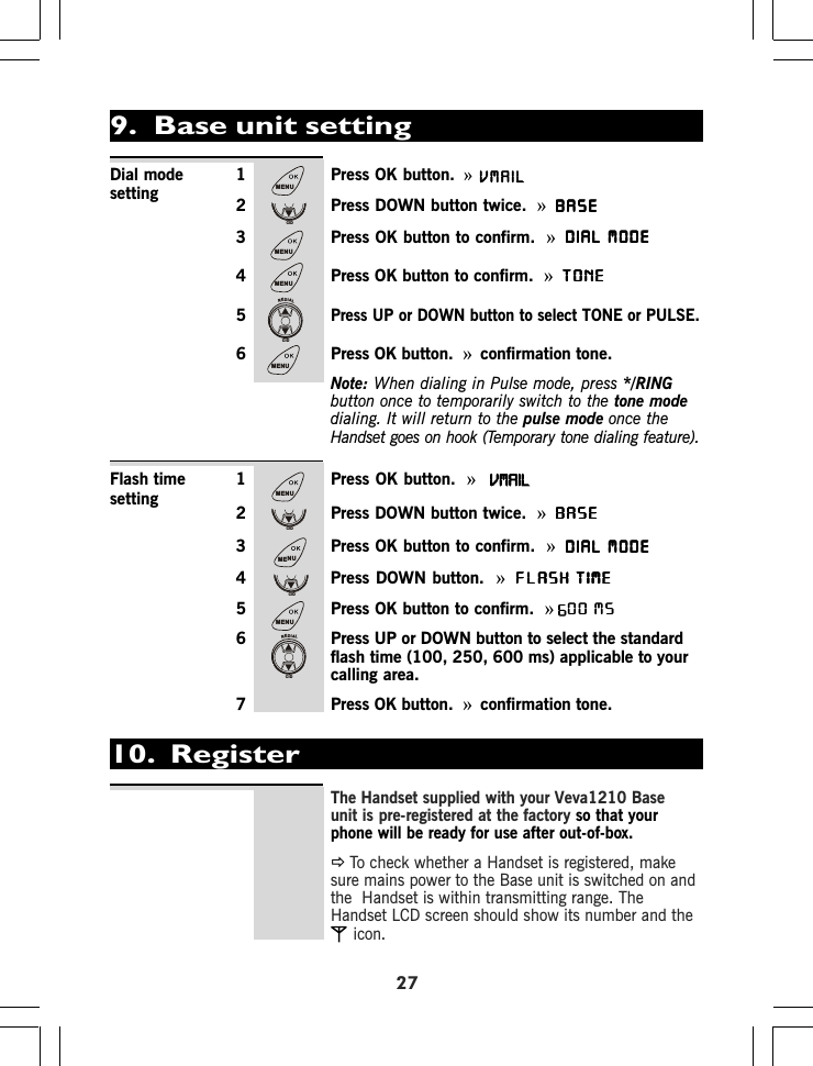 271 Press OK button. »2 Press DOWN button twice. »BASEBASEBASEBASEBASE3 Press OK button to confirm. »DIAL MODEDIAL MODEDIAL MODEDIAL MODEDIAL MODE4 Press OK button to confirm. »TONETONETONETONETONE5Press UP or DOWN button to select TONE or PULSE.6 Press OK button. »confirmation tone.Note: When dialing in Pulse mode, press */RINGbutton once to temporarily switch to the tone modedialing. It will return to the pulse mode once theHandset goes on hook (Temporary tone dialing feature).1 Press OK button. »2 Press DOWN button twice.  »BASEBASEBASEBASEBASE3 Press OK button to confirm. »DIAL MODEDIAL MODEDIAL MODEDIAL MODEDIAL MODE4 Press DOWN button. »FLASH TIMEFLASH TIMEFLASH TIMEFLASH TIMEFLASH TIME5 Press OK button to confirm. »00 MS6 Press UP or DOWN button to select the standardflash time (100, 0, 00 ms) applicable to yourcalling area.7 Press OK button.  »confirmation tone.Dial modesettingFlash timesetting10.  RegisterThe Handset supplied with your Veva1210 Baseunit is pre-registered at the factory so that yourphone will be ready for use after out-of-box.ÖTo check whether a Handset is registered, makesure mains power to the Base unit is switched on andthe  Handset is within transmitting range. TheHandset LCD screen should show its number and theicon.00 MS9.  Base unit settingMENUCIDMENUMENUREDIALCIDMENUMENUCIDMENUCIDMENUREDIALCIDVMAIL9925 6VMAIL