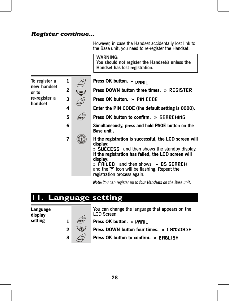 However, in case the Handset accidentally lost link tothe Base unit, you need to re-register the Handset.1 Press OK button. »2 Press DOWN button three times. »REGISTERREGISTERREGISTERREGISTERREGISTER3 Press OK button. »PIN CODEPIN CODEPIN CODEPIN CODEPIN CODE4 Enter the PIN CODE (the default setting is 0000).5 Press OK button to confirm. »SEARCHINGSEARCHINGSEARCHINGSEARCHINGSEARCHING6Simultaneously, press and hold PAGE button on theBase unit .7 If the registration is successful, the LCD screen willdisplay:»SUCCESSSUCCESSSUCCESSSUCCESSSUCCESSand then shows the standby display.If the registration has failed, the LCD screen willdisplay:»FAILEDFAILEDFAILEDFAILEDFAILEDand then shows »BS SEARCHBS SEARCHBS SEARCHBS SEARCHBS SEARCHand the icon will be flashing. Repeat theregistration process again.Note: You can register up to four Handsets on the Base unit.WARNING:You should not register the Handset/s unless theHandset has lost registration.28Register continue...To register anew handsetor tore-register ahandset11.  Language settingYou can change the language that appears on theLCD Screen.1 Press OK button.  »2 Press DOWN button four times. »LANGUAGELANGUAGELANGUAGELANGUAGELANGUAGE3 Press OK button to confirm. »ENGLISHENGLISHENGLISHENGLISHENGLISHLanguagedisplaysettingMENUCIDMENUMENUMENUCIDMENUVMAILVMAIL