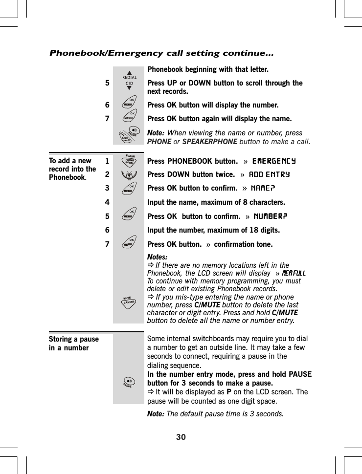 Phonebook/Emergency call setting continue...30Phonebook beginning with that letter.5 Press UP or DOWN button to scroll through thenext records.6 Press OK button will display the number.7 Press OK button again will display the name.Note: When viewing the name or number, pressPHONE or SPEAKERPHONE button to make a call.1 Press PHONEBOOK button. »EMERGENCYEMERGENCYEMERGENCYEMERGENCYEMERGENCY2 Press DOWN button twice. »ADD ENTRYADD ENTRYADD ENTRYADD ENTRYADD ENTRY3 Press OK button to confirm. »NAME?NAME?NAME?NAME?NAME?4 Input the name, maximum of 8 characters.5 Press OK  button to confirm. »NUMBER?NUMBER?NUMBER?NUMBER?NUMBER?6 Input the number, maximum of 18 digits.7 Press OK button. »confirmation tone.Notes:ÖIf there are no memory locations left in thePhonebook, the LCD screen will display  »MEM FULLMEM FULLMEM FULLMEM FULLMEM FULLTo continue with memory programming, you mustdelete or edit existing Phonebook records.ÖIf you mis-type entering the name or phonenumber, press C/MUTE button to delete the lastcharacter or digit entry. Press and hold C/MUTEbutton to delete all the name or number entry.To add a newrecord into thePhonebook.Some internal switchboards may require you to diala number to get an outside line. It may take a fewseconds to connect, requiring a pause in thedialing sequence.In the number entry mode, press and hold PAUSEbutton for 3 seconds to make a pause.ÖIt will be displayed as P on the LCD screen. Thepause will be counted as one digit space.Note: The default pause time is 3 seconds.Storing a pausein a numberMENUMENUPAUSETALKON/OFFPHONEBOOKFLASHCIDMENUMENUMENUCANCELMUTEPAUSE