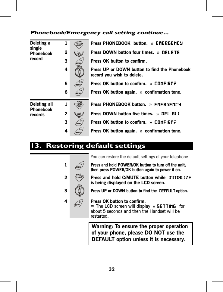 321 Press PHONEBOOK  button. »EMERGENCYEMERGENCYEMERGENCYEMERGENCYEMERGENCY2 Press DOWN button four times.  »DELETEDELETEDELETEDELETEDELETE3 Press OK button to confirm.4 Press UP or DOWN button to find the Phonebookrecord you wish to delete.5 Press OK button to confirm. »CONFIRM?CONFIRM?CONFIRM?CONFIRM?CONFIRM?6 Press OK button again. »confirmation tone.1 Press PHONEBOOK button. »EMERGENCYEMERGENCYEMERGENCYEMERGENCYEMERGENCY2 Press DOWN button five times. »DEL ALLDEL ALLDEL ALLDEL ALLDEL ALL3 Press OK button to confirm. »CONFIRM?CONFIRM?CONFIRM?CONFIRM?CONFIRM?4 Press OK button again. »confirmation tone.Deleting asinglePhonebookrecordDeleting allPhonebookrecordsPhonebook/Emergency call setting continue...13.  Restoring default settingsYou can restore the default settings of your telephone.1 Press and hold POWER/OK button to turn off the unit,then press POWER/OK button again to power it on.2 Press and hold C/MUTE button while  INITIALIZEINITIALIZEINITIALIZEINITIALIZEINITIALIZEis being displayed on the LCD screen.3Press UP or DOWN button to find the  DEFAULTDEFAULTDEFAULTDEFAULTDEFAULToption.4 Press OK button to confirm.ÖThe LCD screen will display  »SETTINGSETTINGSETTINGSETTINGSETTING forabout 5 seconds and then the Handset will berestarted.Warning: To ensure the proper operationof your phone, please DO NOT use theDEFAULT option unless it is necessary.PHONEBOOKFLASHCIDMENUREDIALCIDMENUMENUPHONEBOOKFLASHCIDMENUMENUMENUCANCELMUTEREDIALCIDMENU