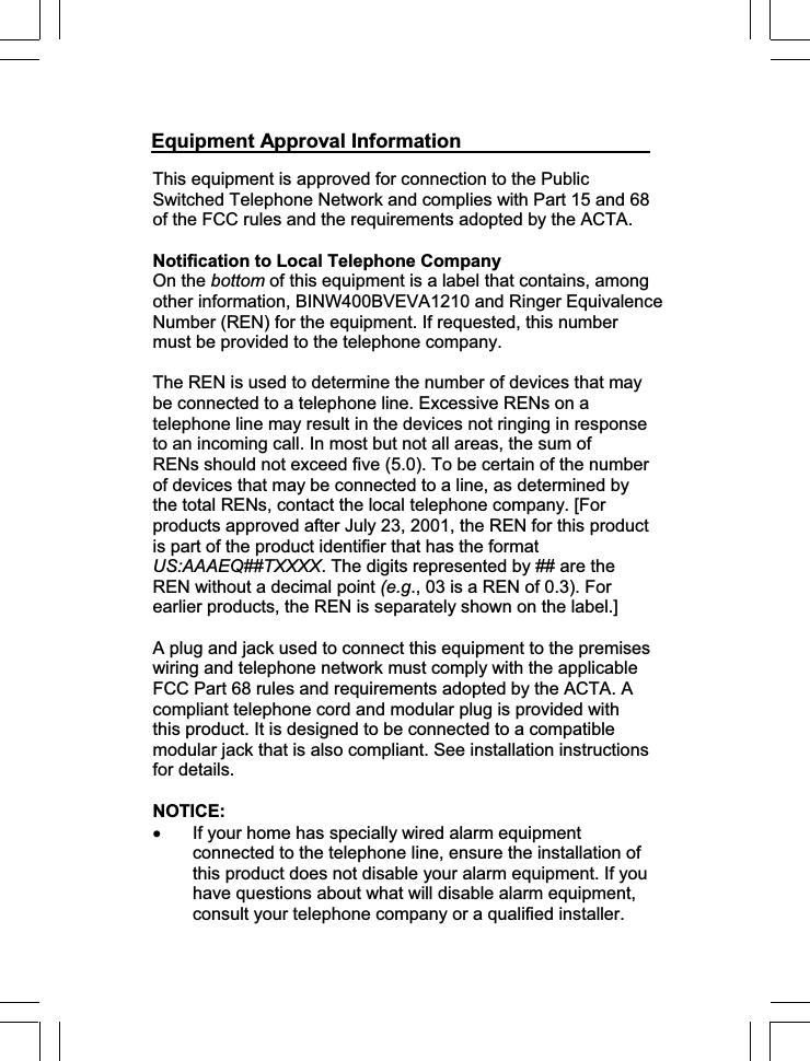 This equipment is approved for connection to the Public Switched Telephone Network and complies with Part 15 and 68 of the FCC rules and the requirements adopted by the ACTA.  Notification to Local Telephone Company On the bottom of this equipment is a label that contains, among other information, BINW400BVEVA1210 and Ringer Equivalence Number (REN) for the equipment. If requested, this number must be provided to the telephone company. The REN is used to determine the number of devices that may be connected to a telephone line. Excessive RENs on a telephone line may result in the devices not ringing in response to an incoming call. In most but not all areas, the sum of RENs should not exceed five (5.0). To be certain of the number of devices that may be connected to a line, as determined by the total RENs, contact the local telephone company. [For products approved after July 23, 2001, the REN for this product is part of the product identifier that has the format US:AAAEQ##TXXXX. The digits represented by ## are the REN without a decimal point (e.g., 03 is a REN of 0.3). For earlier products, the REN is separately shown on the label.] A plug and jack used to connect this equipment to the premises wiring and telephone network must comply with the applicable FCC Part 68 rules and requirements adopted by the ACTA. A compliant telephone cord and modular plug is provided with this product. It is designed to be connected to a compatible modular jack that is also compliant. See installation instructions for details. NOTICE:x If your home has specially wired alarm equipment connected to the telephone line, ensure the installation of this product does not disable your alarm equipment. If you have questions about what will disable alarm equipment, consult your telephone company or a qualified installer. Equipment Approval Information 