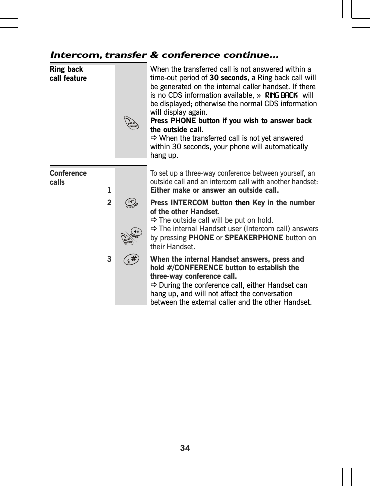 34Intercom, transfer &amp; conference continue...When the transferred call is not answered within atime-out period of 30 seconds, a Ring back call willbe generated on the internal caller handset. If thereis no CDS information available, »RING BACKRING BACKRING BACKRING BACKRING BACK  willbe displayed; otherwise the normal CDS informationwill display again.Press PHONE button if you wish to answer backthe outside call.ÖWhen the transferred call is not yet answeredwithin 30 seconds, your phone will automaticallyhang up.To set up a three-way conference between yourself, anoutside call and an intercom call with another handset:1 Either make or answer an outside call.2 Press INTERCOM button then Key in the numberof the other Handset.ÖThe outside call will be put on hold.ÖThe internal Handset user (Intercom call) answersby pressing PHONE or SPEAKERPHONE button ontheir Handset.3 When the internal Handset answers, press andhold #/CONFERENCE button to establish thethree-way conference call.ÖDuring the conference call, either Handset canhang up, and will not affect the conversationbetween the external caller and the other Handset.Ring backcall featureConferencecallsTALKON/OFFPAUSETALKON/OFF