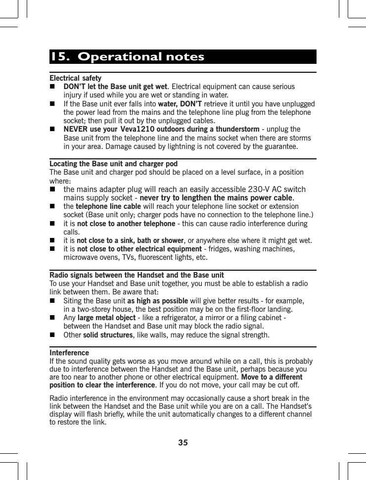 15.  Operational notesElectrical safetyDON’T let the Base unit get wet. Electrical equipment can cause seriousinjury if used while you are wet or standing in water.If the Base unit ever falls into water, DON’T retrieve it until you have unpluggedthe power lead from the mains and the telephone line plug from the telephonesocket; then pull it out by the unplugged cables.NEVER use your Veva1210 outdoors during a thunderstorm - unplug theBase unit from the telephone line and the mains socket when there are stormsin your area. Damage caused by lightning is not covered by the guarantee.Locating the Base unit and charger podThe Base unit and charger pod should be placed on a level surface, in a positionwhere:the mains adapter plug will reach an easily accessible 230-V AC switchmains supply socket - never try to lengthen the mains power cable.the telephone line cable will reach your telephone line socket or extensionsocket (Base unit only; charger pods have no connection to the telephone line.)it is not close to another telephone - this can cause radio interference duringcalls.it is not close to a sink, bath or shower, or anywhere else where it might get wet.it is not close to other electrical equipment - fridges, washing machines,microwave ovens, TVs, fluorescent lights, etc.Radio signals between the Handset and the Base unitTo use your Handset and Base unit together, you must be able to establish a radiolink between them. Be aware that:Siting the Base unit as high as possible will give better results - for example,in a two-storey house, the best position may be on the first-floor landing.Any large metal object - like a refrigerator, a mirror or a filing cabinet -between the Handset and Base unit may block the radio signal.Other solid structures, like walls, may reduce the signal strength.35InterferenceIf the sound quality gets worse as you move around while on a call, this is probablydue to interference between the Handset and the Base unit, perhaps because youare too near to another phone or other electrical equipment. Move to a differentposition to clear the interference. If you do not move, your call may be cut off.Radio interference in the environment may occasionally cause a short break in thelink between the Handset and the Base unit while you are on a call. The Handset’sdisplay will flash briefly, while the unit automatically changes to a different channelto restore the link.