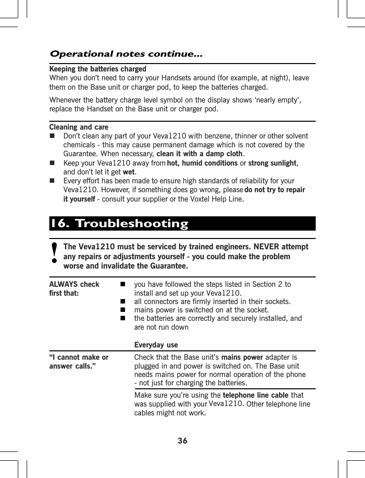 36Keeping the batteries chargedWhen you don’t need to carry your Handsets around (for example, at night), leavethem on the Base unit or charger pod, to keep the batteries charged.Whenever the battery charge level symbol on the display shows ‘nearly empty’,replace the Handset on the Base unit or charger pod.Cleaning and careDon’t clean any part of your chemicals - this may cause permanent damage which is not covered by theGuarantee. When necessary, clean it with a damp cloth.Keep your  hot, humid conditions or strong sunlight,and don’t let it get wet.Every effort has been made to ensure high standards of reliability for yourdo not try to repairit yourself - consult your supplier or the Help Line.Operational notes continue...16.  Troubleshooting!Theany repairs or adjustments yourself - you could make the problemworse and invalidate the Guarantee.ALWAYS check you have followed the steps listed in Section 2 tofirst that: install and set up your all connectors are firmly inserted in their sockets.mains power is switched on at the socket.the batteries are correctly and securely installed, andare not run downEveryday use“I cannot make or Check that the Base unit’s mains power adapter isanswer calls.” plugged in and power is switched on. The Base unitneeds mains power for normal operation of the phone- not just for charging the batteries.Make sure you’re using the telephone line cable thatwas supplied with your Other telephone linecables might not work.. However, if something does go wrong, pleaseVoxtelVeva1210 with benzene, thinner or other solventVeva1210Veva1210 away from Veva1210 must be serviced by trained engineers. NEVER attemptVeva1210.Veva1210.