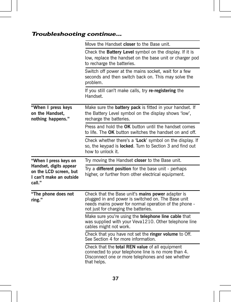 37Move the Handset closer to the Base unit.Check the Battery Level symbol on the display. If it islow, replace the handset on the base unit or charger podto recharge the batteries.Switch off power at the mains socket, wait for a fewseconds and then switch back on. This may solve theproblem.If you still can’t make calls, try re-registering theHandset.“When I press keys Make sure the battery packon the Handset,nothing happens.” recharge the batteries.Press and hold the OK button until the handset comesto life. The OK button switches the handset on and off.Check whether there’s a ‘Lock’ symbol on the display. Ifso, the keypad is locked. Turn to Section 3 and find outhow to unlock it.Troubleshooting continue...Try moving the Handset closer to the Base unit.Try a different position for the base unit - perhapshigher, or further from other electrical equipment.Check that the Base unit’s mains power adapter isplugged in and power is switched on. The Base unitneeds mains power for normal operation of the phone -not just for charging the batteries.Make sure you’re using the telephone line cable thatwas supplied with your cables might not work.Check that you have not set the ringer volume to Off.See Section 4 for more information.Check that the total REN value of all equipmentconnected to your telephone line is no more than 4.Disconnect one or more telephones and see whetherthat helps.“When I press keys onHandset, digits appearon the LCD screen, butI can’t make an outsidecall.”“The phone does notring.”Veva1210. Other telephone lineis fitted in your handset. Ifthe Battery Level symbol on the display shows ‘low’,