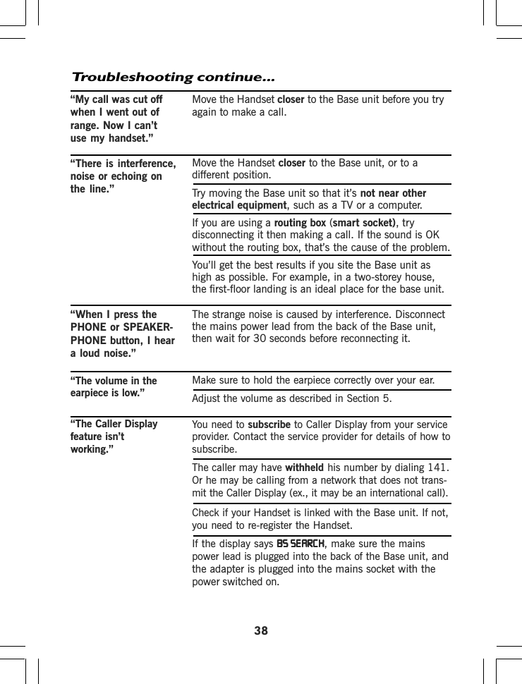 Make sure to hold the earpiece correctly over your ear.Adjust the volume as described in Section 5.You need to subscribe to Caller Display from your serviceprovider. Contact the service provider for details of how tosubscribe.The caller may have withheld his number by dialing 141.Or he may be calling from a network that does not trans-mit the Caller Display (ex., it may be an international call).Check if your Handset is linked with the Base unit. If not,you need to re-register the Handset.If the display says BS SEARCHBS SEARCHBS SEARCHBS SEARCHBS SEARCH, make sure the mainspower lead is plugged into the back of the Base unit, andthe adapter is plugged into the mains socket with thepower switched on.38Troubleshooting continue...Move the Handset closer to the Base unit before you tryagain to make a call.Move the Handset closer to the Base unit, or to adifferent position.Try moving the Base unit so that it’s not near otherelectrical equipment, such as a TV or a computer.If you are using a routing box (smart socket), trydisconnecting it then making a call. If the sound is OKwithout the routing box, that’s the cause of the problem.You’ll get the best results if you site the Base unit ashigh as possible. For example, in a two-storey house,the first-floor landing is an ideal place for the base unit.The strange noise is caused by interference. Disconnectthe mains power lead from the back of the Base unit,then wait for 30 seconds before reconnecting it.“My call was cut offwhen I went out ofrange. Now I can’tuse my handset.”“There is interference,noise or echoing onthe line.”“When I press thePHONE or SPEAKER-PHONE button, I heara loud noise.”“The volume in theearpiece is low.”“The Caller Displayfeature isn’tworking.”