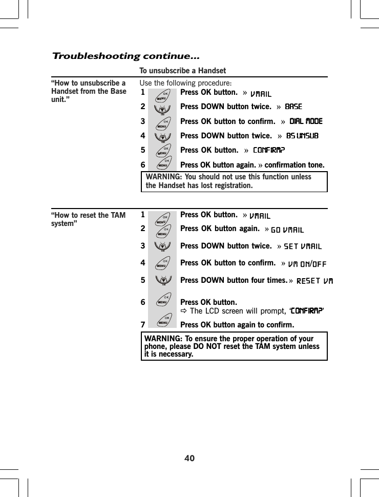 To unsubscribe a HandsetUse the following procedure:40Troubleshooting continue...“How to unsubscribe aHandset from the Baseunit.”1 Press OK button. »2 Press DOWN button twice. »BASEBASEBASEBASEBASE3 Press OK button to confirm. »DIAL MODEDIAL MODEDIAL MODEDIAL MODEDIAL MODE4 Press DOWN button twice. »BS UNSUBBS UNSUBBS UNSUBBS UNSUBBS UNSUB5 Press OK button. »CONFIRM?CONFIRM?CONFIRM?CONFIRM?CONFIRM?6 Press OK button again. » confirmation tone.WARNING: You should not use this function unlessthe Handset has lost registration.1 Press OK button.  »2 Press OK button again. »3 Press DOWN button twice.  »4 Press OK button to confirm.  »5 Press DOWN button four times.  »6 Press OK button.Ö The LCD screen will prompt, ‘CONFIRM?CONFIRM?CONFIRM?CONFIRM?CONFIRM?’7 Press OK button again to confirm.“How to reset the TAMsystem”WARNING: To ensure the proper operation of yourphone, please DO NOT reset the TAM system unlessit is necessary.MENUCIDMENUCIDMENUMENUMENUMENUCIDMENUCIDMENUMENUVMAILGOSET VMAIL VM ON OFF/VMAILVMAILRE        VMSET