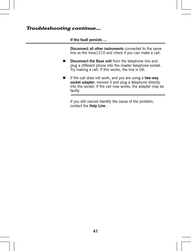 If the fault persists …Disconnect all other instruments connected to the sameline as the Disconnect the Base unit from the telephone line andplug a different phone into the master telephone socket.Try making a call. If this works, the line is OK.If the call does not work, and you are using a two-waysocket adapter, remove it and plug a telephone directlyinto the socket. If the call now works, the adapter may befaulty.If you still cannot identify the cause of the problem,contact the Help LineTroubleshooting continue...41Veva1210 and check if you can make a call..