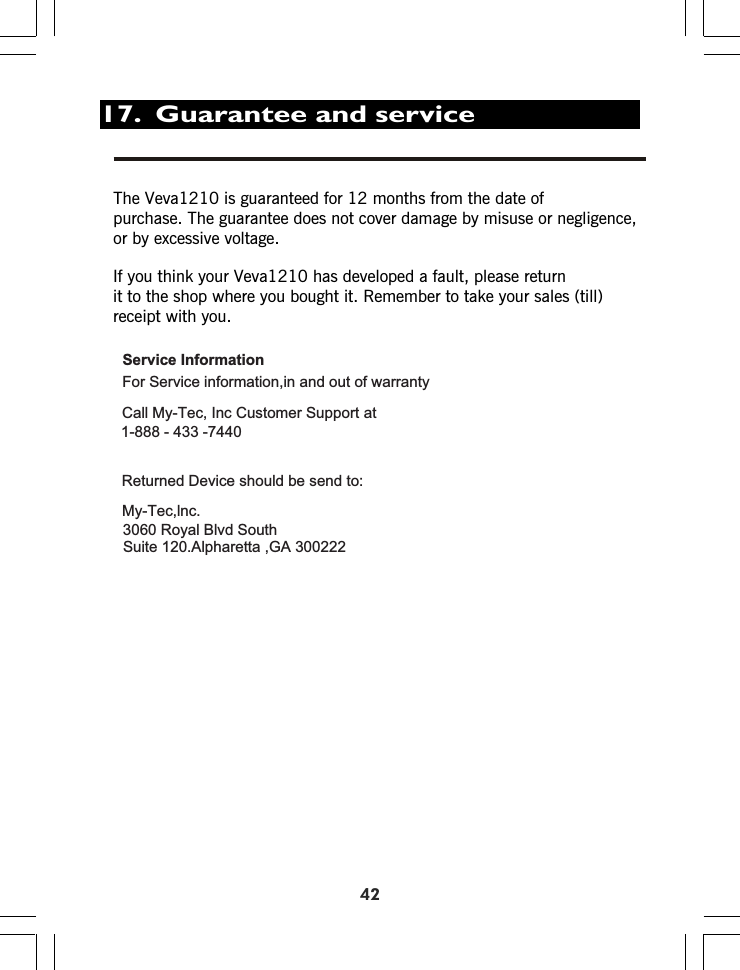 17.  Guarantee and service42Thepurchase. The guarantee does not cover damage by misuse or negligence, or by excessive voltage.If you think your Veva1210 has developed a fault, please return it to the shop where you bought it. Remember to take your sales (till) receipt with you.Veva1210 is guaranteed for 12 months from the date of Service InformationFor Service information,in and out of warrantyCall My-Tec, Inc Customer Support at1-888 - 433 -7440Returned Device should be send to:My-Tec,lnc.3060 Royal Blvd SouthSuite 120.Alpharetta ,GA 300222