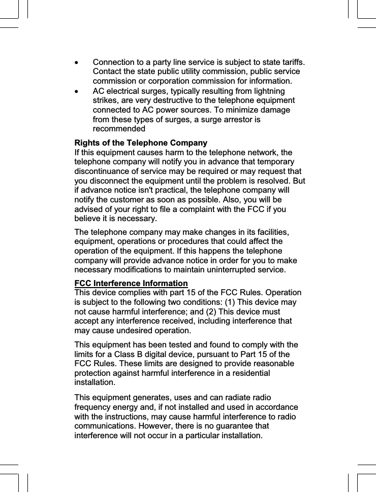x Connection to a party line service is subject to state tariffs. Contact the state public utility commission, public service commission or corporation commission for information. x AC electrical surges, typically resulting from lightning strikes, are very destructive to the telephone equipment connected to AC power sources. To minimize damage from these types of surges, a surge arrestor is recommendedRights of the Telephone Company If this equipment causes harm to the telephone network, the telephone company will notify you in advance that temporary discontinuance of service may be required or may request that you disconnect the equipment until the problem is resolved. But if advance notice isn&apos;t practical, the telephone company will notify the customer as soon as possible. Also, you will be advised of your right to file a complaint with the FCC if you believe it is necessary.The telephone company may make changes in its facilities, equipment, operations or procedures that could affect the operation of the equipment. If this happens the telephone company will provide advance notice in order for you to make necessary modifications to maintain uninterrupted service.FCC Interference InformationThis device complies with part 15 of the FCC Rules. Operation is subject to the following two conditions: (1) This device may not cause harmful interference; and (2) This device must accept any interference received, including interference that may cause undesired operation. This equipment has been tested and found to comply with the limits for a Class B digital device, pursuant to Part 15 of the FCC Rules. These limits are designed to provide reasonable protection against harmful interference in a residential installation.This equipment generates, uses and can radiate radio frequency energy and, if not installed and used in accordance with the instructions, may cause harmful interference to radio communications. However, there is no guarantee that interference will not occur in a particular installation. 