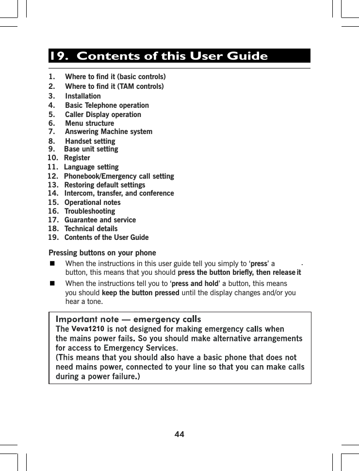 441. Where to find it (basic controls)2. Where to find it (TAM controls)10. Register11. Language setting12. Phonebook/Emergency call setting13. Restoring default settings14. Intercom, transfer, and conference15. Operational notes16. Troubleshooting17. Guarantee and service18. Technical detailsPressing buttons on your phoneWhen the instructions in this user guide tell you simply to ‘press’ abutton, this means that you should press the button briefly, then release it.When the instructions tell you to ‘press and hold’ a button, this meansyou should keep the button pressed until the display changes and/or youhear a tone.19.  Contents of this User Guide3. Installation4. Basic Telephone operation5. Caller Display operation6. Menu structure7. Answering Machine system8. Handset setting9.   Base unit settingVeva12101 . Contents of the User Guide9