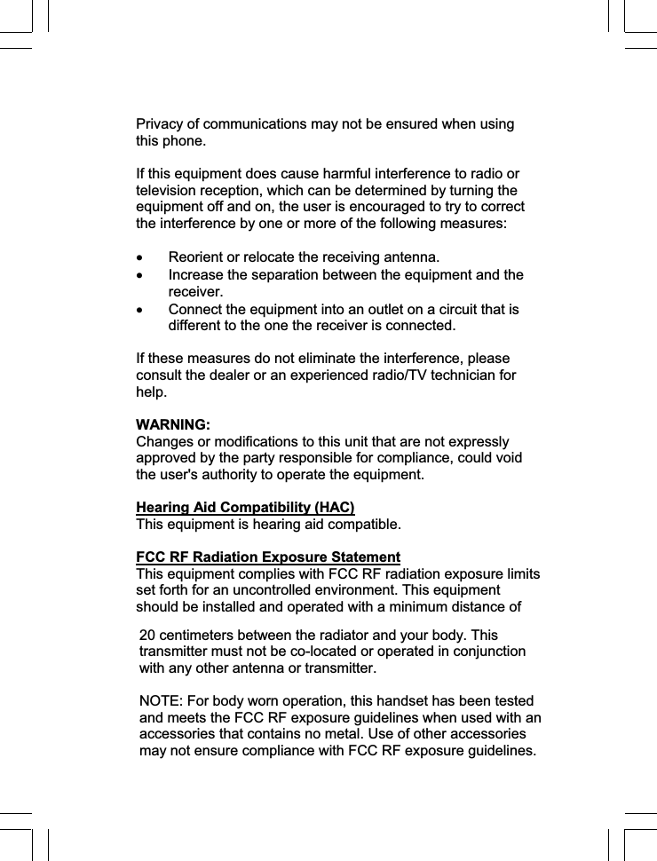 Privacy of communications may not be ensured when using this phone. If this equipment does cause harmful interference to radio or television reception, which can be determined by turning the equipment off and on, the user is encouraged to try to correct the interference by one or more of the following measures: x Reorient or relocate the receiving antenna. x Increase the separation between the equipment and the receiver. x Connect the equipment into an outlet on a circuit that is different to the one the receiver is connected. If these measures do not eliminate the interference, please consult the dealer or an experienced radio/TV technician for help.WARNING: Changes or modifications to this unit that are not expressly approved by the party responsible for compliance, could void the user&apos;s authority to operate the equipment. Hearing Aid Compatibility (HAC)This equipment is hearing aid compatible. FCC RF Radiation Exposure StatementThis equipment complies with FCC RF radiation exposure limits set forth for an uncontrolled environment. This equipment should be installed and operated with a minimum distance of 20 centimeters between the radiator and your body. This transmitter must not be co-located or operated in conjunction with any other antenna or transmitter.  NOTE: For body worn operation, this handset has been tested and meets the FCC RF exposure guidelines when used with an accessories that contains no metal. Use of other accessories may not ensure compliance with FCC RF exposure guidelines. 