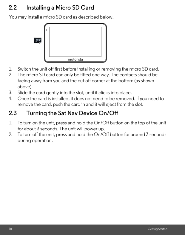 10 Getting Started2.2 Installing a Micro SD CardYou may install a micro SD card as described below.1. Switch the unit off first before installing or removing the micro SD card. 2. The micro SD card can only be fitted one way. The contacts should be facing away from you and the cut-off corner at the bottom (as shown above). 3. Slide the card gently into the slot, until it clicks into place. 4. Once the card is installed, it does not need to be removed. If you need to remove the card, push the card in and it will eject from the slot.2.3 Turning the Sat Nav Device On/Off1. To turn on the unit, press and hold the On/Off button on the top of the unit for about 3 seconds. The unit will power up. 2. To turn off the unit, press and hold the On/Off button for around 3 seconds during operation. 